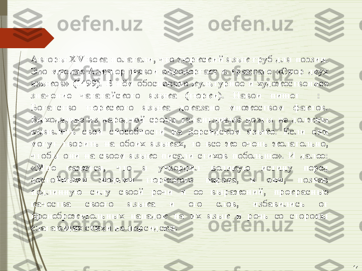 17Авторы  XV  века  полагали,  что  тюркский  язык  груб  для  поэзии. 
Это  мнение  Алишер  Навои  опровергает  в  трактате  «Спор  двух 
языков»  (1499).  В  нём  обосновано  культурное  и  художественное 
значение  чагатайского  языка  (тюрки).  Навои  пишет    :   
Богатство  тюркского  языка  доказано  множеством  фактов. 
Выходящие  из  народной  среды  талантливые  поэты  не  должны 
выявлять  свои  способности  на  персидском  языке.  Если  они 
могут  творить  на  обоих  языках,  то  все  же  очень  желательно, 
чтобы  они  на  своем  языке  писали  стихов  побольше».  И  далее: 
«Мне  кажется,  что  я  утвердил  великую  истину  перед 
достойными  людьми  тюркского  народа,  и  они,  познав 
подлинную  силу  своей  речи  и  ее  выражений,  прекрасные 
качества  своего  языка  и  его  слов,  избавились  от 
пренебрежительных  нападок  на  их  язык  и  речь  со  стороны 
слагающих стихи по-персидски.              