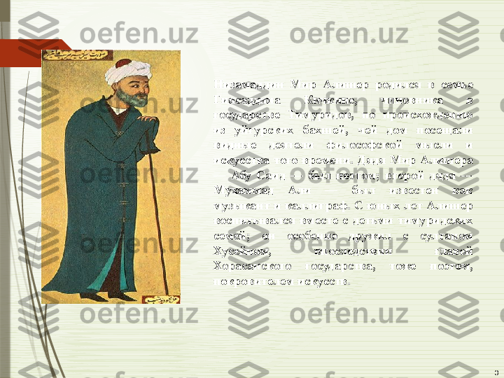 3Низамаддин  Мир  Алишер  родился  в  семье 
Гиясаддина  Кичкине,  чиновника  в 
государстве  Тимуридов,  по  происхождению 
из  уйгурских  бахшей,  чей  дом  посещали 
видные  деятели  философской  мысли  и 
искусства  того  времени.  Дядя  Мир  Алишера 
—  Абу  Саид  —  был  поэтом;  второй  дядя  — 
Мухаммад  Али  —  был  известен  как 
музыкант  и каллиграф. С юных лет Алишер 
воспитывался  вместе  с  детьми  тимуридских 
семей;  он  особенно  дружил  с  султаном 
Хусейном,  впоследствии  главой 
Хорасанского  государства,  тоже  поэтом, 
покровителем искусств.              