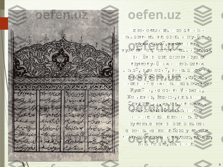 6Навои оказывал протекцию и 
поддерживал материально учёных, 
мыслителей, художников, 
музыкантов, поэтов и каллиграфов. 
При нём в Герате формируется 
кружок учёных и творческих 
людей, в который, в числе прочих, 
входили он сам, Джами, султан, 
писавший стихи под псевдонимом 
Хусайни, историки Мирхонд, 
Хондамир, Васифи, Давлятшах 
Самарканди, художник Бехзад, 
архитектор Каваш-эдин. По 
инициативе Навои и под его 
руководством в Герате велось 
строительство: на берегу канала 
Инджил возведены медресе, ханака, 
библиотека, больница .              