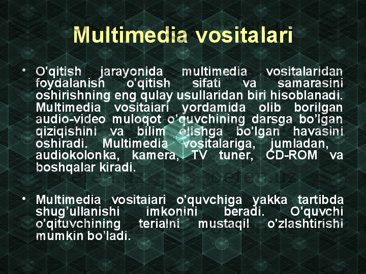 Multimedia vosita l ari
•
O'qitish  jarayonida  multimedia  vositalaridan 
foydalanish  o'qitish  sifati  va  samarasini 
oshirishning eng qulay usullaridan biri hisoblanadi. 
Multimedia  vositaiari  yordamida  olib  borilgan 
audio-video  muloqot  o’quvchining  darsga  bo’lgan 
qiziqishini  va  bilim  olishga  bo'lgan  havasini 
oshiradi.  Multimedia  vositalariga,  jumladan,   
audiokolonka,  kamera,  TV  tuner,  CD-ROM  va 
boshqalar kiradi.
•
Multimedia  vositaiari  o'quvchig a  yakka  tartibda 
shug’ullanishi  im konini  beradi.  O'quvchi 
o'qituvchi ning  terialni  mustaqil  o'zlashtirishi 
mu mkin bo’ladi. 