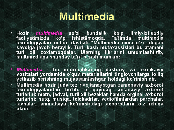 Multimedia
•
Hozir  multimedia   so'zi  kundalik  ko'p  ilmiy-ixtisodiy 
faoliyatimizda  ko’p  ishlatilmoqda.  Ta'limda  multi media 
texnologiyalari  uchun  dastlab  “Multimedia  nima  o’zi”  degan 
savolga  javob  beraylik.  Turli  kasb  mutaxassislari  bu  atamani 
turli  xil  izoxlamoqdalar.  Ularning  fikrlarini  umumlashtirib, 
multimediaga shunday ta’rif berish mumkin:
•
Multimedia   -   bu  informatikaning  dasturiy  va  texnikaviy 
vositalari  yordamida  o'quv  materiallarini  tinglovchilarga  to’liq 
yetkazib berishning mujassamlashgan holdagi ko'rinishidir.
•
Multimedia  hozir  juda  tez  rivojlanayotgan  zamonaviy  axborot 
texnologiyalaridan  bo'lib,  u  quyidagi  an’anaviy  axborot 
turlarini:  matn,  jadval,  turli  xil  bezaklar  hamda  orginal  axborot 
turlarini:  nutq,  musiqa,  telekadrlar,  vediofilmlardan  parchalar, 
lavhalar,  animatsiya  ko'rinishidagi  axborotlarni  o’z  ichiga 
oladi; 