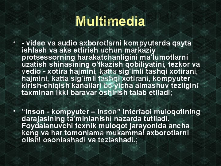 Multimedia
•
- video va audio axborotlarni kompyuterda qayta 
ishlash va aks ettirish uchun markaziy 
protsessorning harakatchanligini ma’lumotlarni 
uzatish shinasining o'tkazish qobiliyatini, tezkor va 
vedio - xotira hajmini, katta sig'imli tashqi xotirani, 
hajmini, katta sig’imli tashqi xotirani, kompyuter 
kirish-chiqish kanallari bo'yicha almashuv tezligini 
taxminan ikki baravar oshirish talab etiladi;
•
“ inson - kompyuter – inson” interfaol muloqotining 
darajasining ta'minlanishi nazarda tutiladi. 
Foydalanuvchi texnik muloqot jarayonida ancha 
keng va har tomonlama mukammal axborotlarni 
olishi osonlashadi va tezlashadi.; 