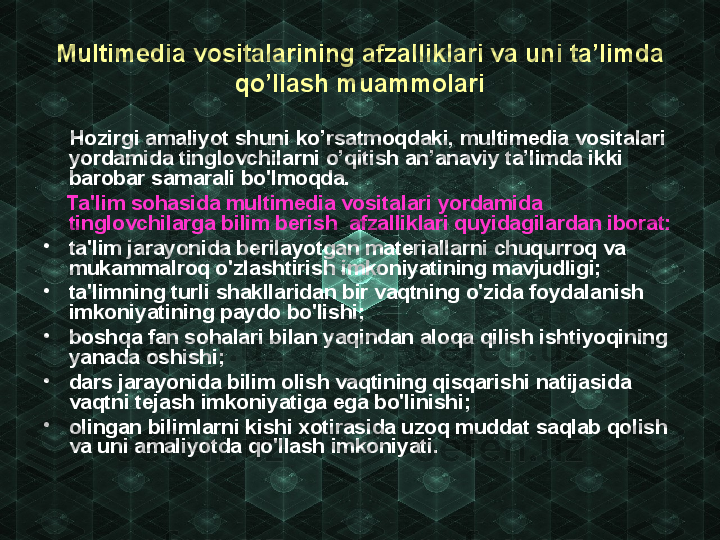 Multimedia vositalarining afza lliklari va uni ta’limda 
qo’llash  muammolari
      Hozirgi amaliyot shun i ko’rsatmoqdaki, multimedia vo sitalari 
yordamida tinglovchilarni o’qitish an’anaviy ta’limda ikki 
barobar samarali bo'lmoqda.
     Ta'lim sohasida multimedia vosit alari yordamida 
tinglovchilarga bilim  berish  afzalliklari quyidagilardan iborat:
•
ta'lim jarayonida berilayotgan materiallarni chuqurroq va 
mukammalroq o'zlashtirish imkoniyatining mavjudligi;
•
ta'limning turli shakllaridan bir vaqtning o'zida foydalanish 
imkoniyatining paydo bo'lishi;
•
boshqa fan sohalari bilan yaqindan aloqa qilish ishtiyoqining 
yanada oshishi;
•
dars jarayonida bilim olish vaqtining qisqarishi natijasida 
vaqtni tejash imkoniyatiga ega bo'linishi;
•
olingan bilimlarni kishi xotirasida uzoq muddat saqlab qolish 
va uni amaliyotda qo'llash imkoniyati. 