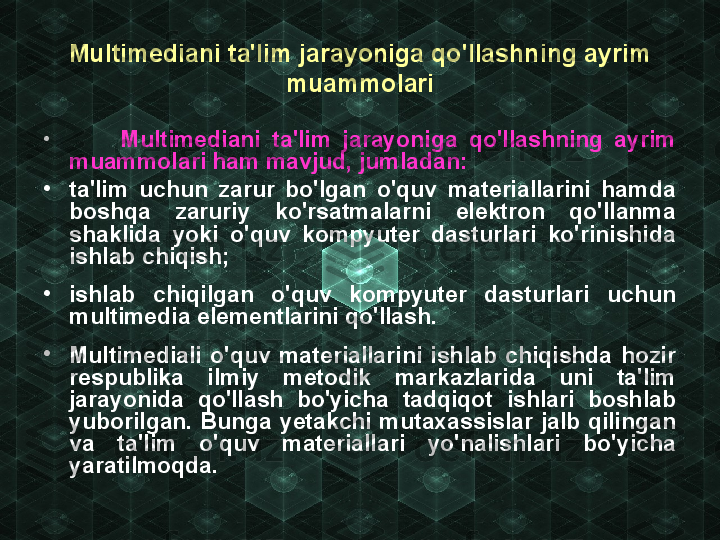 Multimediani ta'lim jarayoniga qo'llashning ayrim 
muammolari
•
          Multimediani  ta'lim  jarayoniga  qo'llashning  ayrim 
muammolari ham mavjud, jumladan:
•
ta'lim  uchun  zarur  bo'lgan  o'quv  materiallarini  hamda 
boshqa  zaruriy  ko'rsatmalarni  elektron  qo'llanma 
shaklida  yoki  o'quv  kompyuter  dasturlari  ko'rinishida 
ishlab chiqish;
•
ishlab  chiqilgan  o'quv  kompyuter  dasturlari  uchun 
multimedia elementlarini qo'llash.
•
Multimediali  o'quv  materiallarini  ishlab  chiqishda  hozir 
respublika  ilmiy  metodik  markazlarida  uni  ta'lim 
jarayonida  qo'llash  bo'yicha  tadqiqot  ishlari  boshlab 
yuborilgan.  Bunga  yetakchi  mutaxassislar  jalb  qilingan 
va  ta'lim  o'quv  materiallari  yo'nalishlari  bo'yicha 
yaratilmoqda. 