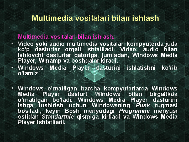   Multimedia vositalari bilan ishlash
      Multimedia vositalari bilan ishlash.  
•
Video yoki audio multimedia vositalari kompyuterda juda 
ko'p  dasturlar  orqali  ishlatiladi.  Video,  audio  bilan 
ishlovchi  dasturlar  qatoriga,  jumladan,  Windows  Media 
Player, Winamp va boshqalar kiradi.
•
Windows  Media  Player  dasturini  ishlatishni  ko'rib 
o'tamiz .
•
Windows  o'rnatilgan  barcha  kompyuterlarda  Windows 
Media  Player  dasturi  Windows  bilan  birgalikda 
o'rnatilgan  bo'ladi.  Windows  Media  Player  dasturini 
ishga  tushirish  uchun  Windowsning  Pusk   tugmasi 
bosiladi,  keyin  Bosh  menyudagi  Programmi   menyusi 
ostidan  Standartnie   qismiga  kiriladi  va  Windows  Media 
Player ishlatiladi. 