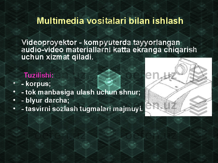   Multimedia vositalari bilan ishlash
      Videoproyektor - kompyuterda tayyorlangan 
audio-video materiallarni katta ekranga chiqarish 
uchun xizmat qiladi.
      Tuzilishi:
•
- korpus;
•
- tok manbasiga ulash uchun shnur;
•
- blyur darcha;
•
- tasvirni sozlash tugmalari majmuyi. 