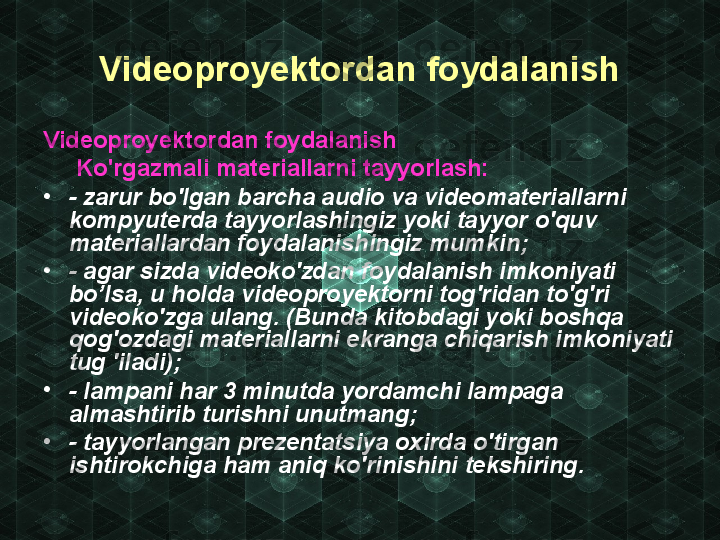 Videoproyektordan foydalanish
Videoproyektordan foydalanish
      Ko'rgazmali materiallarni tayyorlash:
•
- zarur bo'lgan barcha audio va videomateriallarni 
kompyuterda tayyorlashingiz yoki tayyor  о 'quv 
materiallardan foydalanishingiz mum kin;
•
- agar sizda videoko'zdan foydalanish imkoniyati 
bo’lsa, u holda videoproyektorni tog'ridan to'g'ri 
videoko'zga ulang. (Bunda kitobdagi yoki boshqa 
qog'ozdagi materiallarni ekranga chiqarish imkoniyati 
tug 'iladi);
•
- lampani har 3 minutda yordamchi lampaga 
almashtirib turishni unutmang;
•
- tayyorlangan prezentatsiya oxirda o'tirgan 
ishtirokchiga ham aniq ko'rinishini tekshiring. 