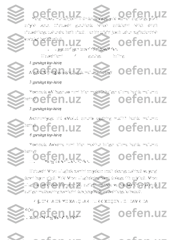 Yangi   mavzu   mundarijasini   oldindan   doskaga   yoki   vatman   qog’oziga   yozib
qo’yish   zarur.   O’qituvchi   guruhlarda   ishlash   qoidalarini   ishlab   chiqib
o’quvchilarga  tushuncha  berib  o’tadi.  Har  bir   to’g’ri  javob  uchun  rag’batlantirish
vositalari berib boriladi. 
II. Uyga berilgan topshiriqni tekshirish. 
  O'quvchilarni   4   guruhga   bo'ling.
1-guruhga topshiriq.
Algebra fanining asoschisi haqida ma'lumot bering?
2-guruhga topshiriq.
Yevropada «Alfraganus» nomi bilan mashhur bo'lgan alloma haqida ma'lumot
bering?
3-guruhga topshiriq.
Astronomiyaga   oid   «Mas'ud   qonuni»   asarining   muallifi   haqida   ma'lumot
bering?
4-guruhga topshiriq.
Yevropada   Avisenna   nomi   bilan   mashhur   bo'lgan   alloma   haqida   ma'lumot
bering?
III. Yangi darsni tushuntirish. 
O'qituvchi Mirzo Ulug'bek rasmini proyektor orqali ekranga tushiradi va yangi
darsni bayon qiladi. Yoki Mirzo Ulug'bekning rasmi doskaga ilib qo'yiladi. Mirzo
Ulug'bek   tomonidan   Samarqandda   qurilgan   madrasa   va   rasadxonani,   Buxoroda
qurilgan madrasaning rasmlarini dars jarayonida o'quvchilarga ko'rsatadi.
4-§. O’RTA OSIYO XALQLARI TURK XOQONLIGI DAVRIDA
Reja:
1.   Xoqonlikning tashkil topishi 