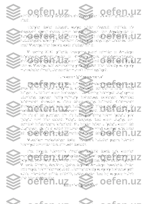 sohillari bo’ylab Kaspiy dengizigacha cho’zilgan yerlar Turk xoqonligi tasarrufiga
o’tadi.
Eftaliylar   davlati   qulagach,   vaziyat   tubdan   o’zgaradi.   Endilikda   o’z
chegarasini   shimoli-sharqqa   tomon   kengaytirib   olgan   Eron   Amudaryodan   to
Suriyaga qadarli Ipak yo’li ustida haqiqiy sarbon boiib oladi. Uzoq Sharqdan Eron
hududlarigacha karvon yo’li nazoratini o’z homiyligi ostiga olgan turklar esa Eron
orqali Vizantiya bilan bevosita savdo qiladigan bo’ldi.
VI   asrning   70-80-   yillarida   Enasoyning   yuqori   oqimidan   to   Amudaryo
bo’ylarigacha,   Manchjuriyadan   to   Kimmeriy   (Qora   dengiz)   Bosforigacha
cho’zilgan   ulkan   maydonda   Turk   xoqonligi   tashkil   topdi.   Bu   ulkan   davlat   Xitoy,
Eron   va   Vizantiya   kabi   zamonasining   yirik   davlatlari   bilan   iqtisodiy   va   siyosiy
munosabatlar o’matib, ular qatoridan munosib o’rinni egallaydi.
Turk xoqonligining  bosh q aruvi
Turk   xoqonligi   qanchalik   katta   bo’lmasin,   chinakam   markazlashgan   davlat
emas   edi.   Uning   asosi   turkiy   tilda   so’zlashuvchi   qabilalar   ittifoqidan   iborat
bo’lgan.   Bu   ittifoqni   xoqon   boshqargan.   Hukmdorning   hokimiyati   urug’-aymoq
udumlariga   tayangan   harbiy-ma’muriy   boshqaruvga   asoslangan.   Mamlakat
ko’chmanchi   chorvador   va   o’troq   dehqon   aholiga   bo’linardi.   Ko’chmanchi
chorvador   aholi   "budun"   yoki   "qora   budun"   nomlari   bilan   yuritilgan.   Budun   o’z
navbatida   qabilalar   ittifoqi   birlashmasini   tashkil   etardi.   U   "o’n   o’q   budun"   yoki
"o’n   o’q   el"   deb   yuritilgan.   O’n   o’q   budun   yoki   elning   hokimi   "yabg’u"   yoki
"jabg’u"   nomi   bilan   atalardi.   Yabg’u   darajasiga   faqat   xoqon   urug’iga   qon-
qarindosh   bo’lganlargina   ko’tarilardi.   Shu   boisdan   ba’zan   u   "yabg’u   xoqon"   deb
ulug’langan.   o’n   o’q   el   sardori   bir   tuman   (ya’ni   o’n   ming)   suvoriyni   safga   tortar
edi.  Bunday harbiy bo’linmaning  tumanboshisi  "shad"  deb yuritilgan.
Mustahkam   markazlashgan   davlat   -   bu   barcha   hududlari   yagona   hukmdor
hokimiyati tomonidan idora qilinuvchi davlatdir.
o’rta   Osiyoda   hukmronlik   o’rnatilgan   dastlabki   davrda   turk   xoqonlari
mamlakatning   o’troq   aholi   yashaydigan   obod   viloyatlarini   ko’chmanchilar
ixtiyoriga topshirsalar-da, ammo aholining ichki hayotiga deyarli aralashmaydilar.
VI   asrda   Chirchiq,   Zarafshon,   Qashqa-daryo   va   Amudaryo   havzalarida   o’ndan
ortiq mayda hokimliklar mavjud edi. Ularning iqtisodiy va siyosiy boshqaruvi yerli
sulola   Inikmdorlari   qo’lida   qoldirilib,   turklar   ulardan   faqat   boj   va   yasoq   inulirib
olish bilan cheklanadilar.
Xoqonlikning bo’linishi 