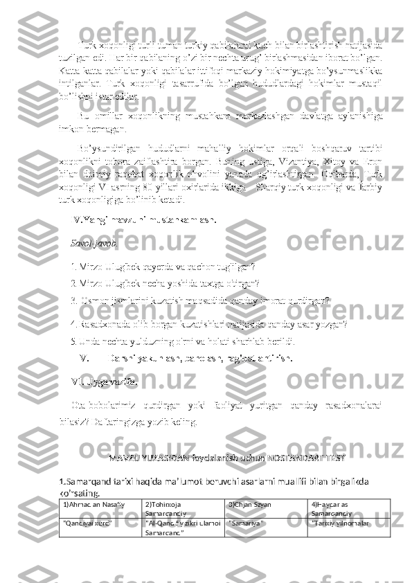 Turk xoqonligi turli-tuman turkiy qabilalarai kuch bilan birlashtirish natijasida
tuzilgan edi. Har bir qabilaning o’zi bir nechta urug’ birlashmasidan iborat bo’lgan.
Katta-katta qabilalar yoki qabilalar ittifoqi markaziy hokimiyatga bo’ysunmaslikka
intilganlar.   Turk   xoqonligi   tasarrufida   bo’lgan   hududlardagi   hokimlar   mustaqil
bo’lishni istar edilar.
Bu   omillar   xoqonlikning   mustahkam   markazlashgan   davlatga   aylanishiga
imkon   bermagan.
Bo’ysundirilgan   hududlarni   mahalliy   ho kimlar   orqali   boshqaruv   tartibi
xoqonlikni   tobora   zaiflashtira   borgan.   Buning   ustiga,   Vizantiya,   Xitoy   va   Eron
bilan   doimiy   raqobat   xoqonlik   nhvolini   yanada   og’irlashtirgan.   Oqibatda,   Turk
xoqonligi VI asrning 80-yillari oxirlarida ikkiga – Sharqiy turk xoqonligi va  arbiy
turk xoqonligiga bo’linib ketadi.
IV. Yangi mavzuni mustahkamlash.  
Savol-javob.
1. Mirzo Ulug'bek qayerda va qachon tug'ilgan?
2. Mirzo Ulug'bek necha yoshida taxtga o'tirgan?
3. Osmon jismlarini kuzatish maqsadida qanday imorat qurdirgan?
4. Rasadxonada olib borgan kuzatishlari natijasida qanday asar yozgan?
5. Unda nechta yulduzning o'rni va holati sharhlab berildi.
V. Darsni yakunlash, baholash, rag'batlantirish. 
VI.  Uyga vazifa. 
Ota-bobolarimiz   qurdirgan   yoki   faoliyat   yuritgan   qanday   rasadxonalarai
bilasiz? Daftaringizga yozib keling.
MAVZU YUZASIDAN foydalanish uchun NOSTANDART TEST
1.Samarqand tarixi haqida ma’lumot beruvchi asarlarni muallifi bilan birgalikda 
ko’rsating.
1)Ahmad an Nasafiy 2)Tohirxoja 
Samarqandiy 3)Chjan Szyan 4)Haydar as 
Samarqandiy
“Qandiyai xurd” “Al-Qand fiy zikri ulamoi
Samarqand” “Samariya” “Tarixiy yilnomalar 