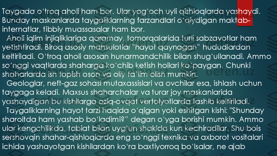 Taygada o‘troq aholi ham bor. 	Ular yog‘och uyli qishloqlarda yashaydi. 	
Bunday maskanlarda taygaliklarning farzandlari o‘qiydigan maktab	-	
internatlar, tibbiy muassasalar ham bor.	
Aholi iqlim injiqliklariga qaramay, tomorqalarida turli sabzavotlar ham 	
yetishtiradi. Biroq asosiy mahsulotlar "hayot qaynagan” hududlardan 
keltiriladi. O‘troq aholi asosan hunarmandchilik bilan shug‘ullanadi. Ammo 
so‘nggi vaqtlarda shaharga ko‘chib ketish hollari ko‘paygan. Chunki 
shaharlarda ish topish oson va oliy ta’lim olish mumkin.	
Geologlar, neft	-gaz sohasi mutaxassislari va ovchilar esa, ishlash uchun 	
taygaga keladi. 	Maxsus shaharchalar va turar joy maskanlarida 	
yashaydigan bu kishilarga oziq	-ovqat vertolyotlarda tashib keltiriladi.	
Taygaliklarning hayot tarzi haqida o‘qigan yoki eshitgan kishi: "Shunday 	
sharoitda ham yashab bo‘ladimi?” degan o‘yga borishi mumkin. Ammo 
ular kengchilikda, tabiat bilan uyg‘un shaklda kun kechiradilar. Shu bois 
sershovqin shahar	-qishloqlarda eng so‘nggi texnika va axborot vositalari 	
ichida yashayotgan kishilardan ko‘ra baxtiyorroq bo‘lsalar, ne ajab 