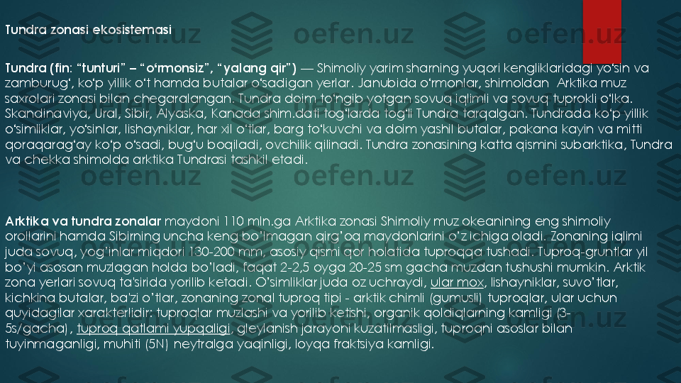 Tundra zonasi ekosistemasi
Tundra	(fin: “tunturi” 	–	“o	ʻrmonsiz”, “yalang qir”)	—	Shimoliy yarim sharning yuqori kengliklaridagi yo	ʻsin va 	
zamburug	ʻ, ko	ʻp yillik o	ʻt hamda butalar o	ʻsadigan yerlar. Janubida o	ʻrmonlar, shimoldan  Arktika muz 	
saxrolari zonasi bilan chegaralangan. Tundra doim to	ʻngib yotgan sovuq iqlimli va sovuq tuprokli o	ʻlka. 	
Skandinaviya, Ural, Sibir, Alyaska, Kanada shim.dati tog	ʻlarda tog	ʻli Tundra tarqalgan. Tundrada ko	ʻp yillik 	
o	ʻsimliklar, yo	ʻsinlar, lishayniklar, har xil o	ʻtlar, barg to	ʻkuvchi va doim yashil butalar, pakana kayin va mitti 	
qoraqarag	ʻay ko	ʻp o	ʻsadi, bug	ʻu boqiladi, ovchilik qilinadi. Tundra zonasining katta qismini subarktika, Tundra 	
va chekka shimolda arktika Tundrasi tashkil etadi.
Arktika va tundra	zonalar 	maydoni 110 mln.ga Arktika zonasi Shimoliy muz okеanining eng shimoliy 	
orollarini hamda Sibirning uncha kеng bo’lmagan qirg’oq maydonlarini o’z ichiga oladi. 	Zonaning iqlimi 	
juda sovuq, yog’inlar miqdori 130	-200 mm, asosiy qismi qor holatida tuproqqa tushadi. Tuproq	-gruntlar yil 	
bo’yi asosan muzlagan holda bo’ladi, faqat 2	-2,5 oyga 20	-25 sm gacha muzdan tushushi mumkin. Arktik 	
zona y	е	rlari sovuq ta'sirida yorilib k	е	tadi. O’simliklar juda oz uchraydi,	ular mox	, lishayniklar, suvo’tlar, 	
kichkina butalar, ba'zi o’tlar, zonaning zonal tuproq tipi 	-	arktik chimli (gumusli) tuproqlar, ular uchun 	
quyidagilar xarakt	е	rlidir: tuproqlar muzlashi va yorilib k	е	tishi, organik qoldiqlarning kamligi (3	-	
5s/gacha),	tuproq qatlami yupqaligi	, gl	е	ylanish jarayoni kuzatilmasligi, tuproqni asoslar bilan 	
tuyinmaganligi, muhiti (5N) n	е	ytralga yaqinligi, loyqa fraktsiya kamligi. 