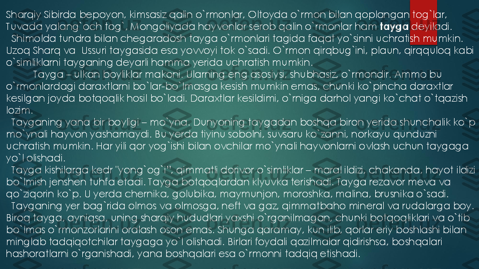 Sharqiy Sibirda bepoyon, kimsasiz qalin o`rmonlar, Oltoyda o`rmon bilan qoplangan tog`lar, 
Tuvada yalang`och tog`, Mongoliyada hayvonlar serob qalin o`rmonlar ham 	tayga	deyiladi.	
Shimolda tundra bilan chegaradosh tayga o`rmonlari tagida faqat yo`sinni uchratish mumkin. 	
Uzoq Sharq va	Ussuri taygasida esa yovvoyi tok o`sadi. O`rmon qirqbug`ini, plaun, qirqquloq kabi 	
o`simliklarni tayganing deyarli hamma yerida uchratish mumkin.	
Tayga 	–	ulkan boyliklar makoni. Ularning eng asosiysi, shubhasiz, o`rmondir. Ammo bu 	
o`rmonlardagi daraxtlarni bo`lar	-bo`lmasga kesish mumkin emas, chunki ko`pincha daraxtlar 	
kesilgan joyda botqoqlik hosil bo`ladi. Daraxtlar kesildimi, o`rniga darhol yangi ko`chat o`tqazish 
lozim.	
Tayganing yana bir boyligi 	–	mo`yna. Dunyoning taygadan boshqa biron yerida shunchalik ko`p 	
mo`ynali hayvon yashamaydi. Bu yerda tiyinu sobolni, suvsaru ko`zanni, norkayu qunduzni 
uchratish mumkin. Har yili qor yog`ishi bilan ovchilar mo`ynali hayvonlarni ovlash uchun taygaga 
yo`l olishadi.	
Tayga kishilarga kedr "yong`og`i”, qimmatli dorivor o`simliklar 	–	maral ildizi, chakanda, hayot ildizi 	
bo`lmish jenshen tuhfa etadi. Tayga botqoqlardan klyuvka terishadi. Tayga rezavor meva va 
qo`ziqorin ko`p. U yerda chernika, golubika, maymunjon, moroshka, malina, brusnika o`sadi.	
Tayganing yer bag`rida olmos va olmosga, neft va gaz, qimmatbaho mineral va rudalarga boy. 	
Biroq tayga, ayniqsa, uning sharqiy hududlari yaxshi o`rganilmagan, chunki botqoqliklari va o`tib 
bo`lmas o`rmonzorlarini oralash oson emas. Shunga qaramay, kun ilib, qorlar eriy boshlashi bilan 
minglab tadqiqotchilar taygaga yo`l olishadi. Birlari foydali qazilmalar qidirishsa, boshqalari 
hashoratlarni o`rganishadi, yana boshqalari esa o`rmonni tadqiq etishadi. 