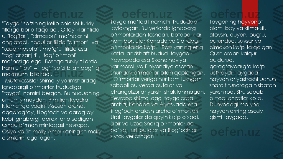 "Tayga” so‘zining kelib chiqishi turkiy 
tillarga borib taqaladi. 	Oltoyliklar tilida 	
u "tog‘lar”, "olmaxon” ma’nolarini 
anglatadi. Yoqutlar tilida "o‘rmon” va 
"uzoq masofa”, mo‘g‘ul tilida esa 
"tog‘lar zanjiri”, "tog‘ o‘rmoni” 
ma’nosiga ega. Boshqa turkiy tillarda 
ham u "tov” 	–	"tog‘” so‘zi bilan bog‘liq 	
mazmunni bildiradi.
Mutaxassislar shimoliy yarimshardagi 
ignabargli o‘rmonlar hududiga 
"tayga” nomini bergan. Bu hududning 
umumiy maydoni 9 million kvadrat 
kilometrga yaqin. Asosan archa, 
oqqarag‘ay, tilog‘och va qarag‘ay 
kabi ignabargli daraxtlar o‘sadigan 
ushbu o‘rmon mintaqasi Yevropa, 
Osiyo va Shimoliy Amerikaning shimoliy 
qismlarini egallagan. 	
Tayga mo‘tadil namchil hududda 
joylashgan. 	Bu yerlarda ignabarg 	
o‘rmonlardan tashqari, botqoqliklar 
ham bor. 	Ular Kanada va Sibirdagi 	
o‘rmonlarda ko‘p. 	Rossiyaning eng 	
katta landshaft hududi taygadir. 
Yevropada esa Skandinaviya 
yarimoroli va Finlyandiya asosan 
shunday o‘rmonlar bilan qoplangan.
O‘rmonlar yeriga nur kam tushgani 
sababli bu yerda butalar va 
changalzorlar yaxshi shakllanmagan. 
Yevropa shimolidagi taygalarda 
archa, Kanada va Alyaskada esa 
tilog‘och aralash archa o‘rmonlari, 
Ural taygalarida qayin ko‘p o‘sadi. 
Sibir va Uzoq Sharq o‘rmonlarida 
bo‘lsa, turli butalar va tilog‘ochlar 
siyrak yerlashgan.	
Tayganing hayvonot 
olami boy va xilma	-xil. 	
Silovsin, quyon, bug‘u, 
burunduq, suvsar va 
olmaxon ko‘p tarqalgan. 
Qushlardan kalqur, 
bulduruq, 
qarag‘ayqarg‘a ko‘p 
uchraydi. Taygada 
hayvonlar yashashi uchun 
sharoit tundraga nisbatan 
yaxshiroq. Shu sababli 
o‘troq jonzotlar ko‘p. 
Dunyodagi mo‘ynali 
hayvonlarning asosiy 
qismi taygada. 