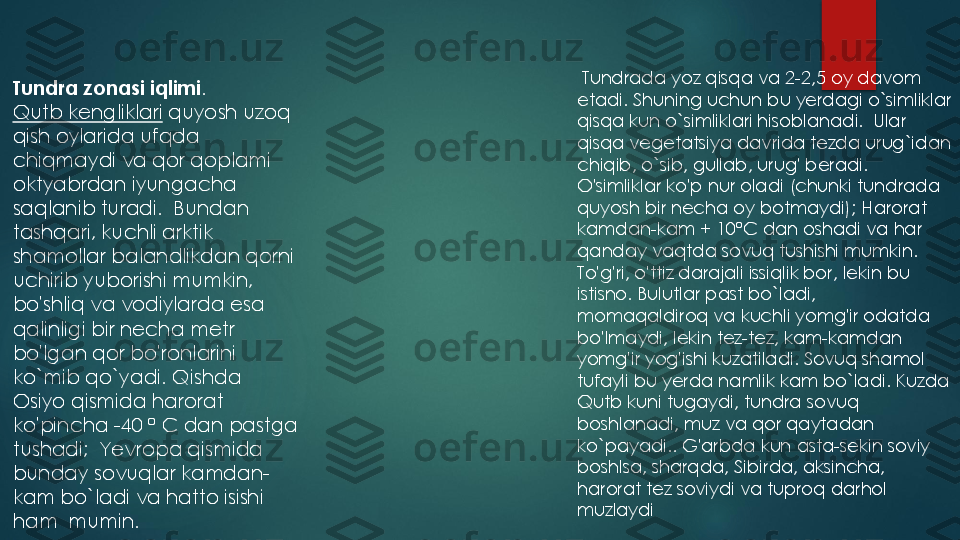 Tundra zonasi iqlimi	.  	
Qutb kengliklari	quyosh uzoq 	
qish oylarida ufqda 
chiqmaydi va qor qoplami 
oktyabrdan iyungacha 
saqlanib turadi	.  	Bundan 	
tashqari	, 	kuchli arktik 	
shamollar balandlikdan qorni 
uchirib yuborishi mumkin	, 	
bo	'shliq va vodiylarda esa 	
qalinligi bir necha metr 
bo	'lgan qor bo	'ronlarini 	
ko	`mib qo	`yadi	. 	Qishda 	
Osiyo qismida harorat 
ko	'pincha	-40 	°	C dan pastga 	
tushadi	;  	Yevropa qismida 	
bunday sovuqlar kamdan	-	
kam bo	`ladi va hatto isishi 	
ham	mumin	.	
Tundrada yoz qisqa va 2	-2,5 oy davom 	
etadi. Shuning uchun bu yerdagi o`simliklar 
qisqa kun o`simliklari hisoblanadi.  Ular 
qisqa vegetatsiya davrida tezda urug`idan 
chiqib, o`sib, gullab, urug' beradi. 
O'simliklar ko'p nur oladi (chunki tundrada 
quyosh bir necha oy botmaydi); Harorat 
kamdan	-kam + 10	°C dan oshadi va har 	
qanday vaqtda sovuq tushishi mumkin. 
To'g'ri, o'ttiz darajali issiqlik bor, lekin bu 
istisno. Bulutlar past bo`ladi,  
momaqaldiroq va kuchli yomg'ir odatda 
bo'lmaydi, lekin tez	-tez, kam	-kamdan 	
yomg'ir yog'ishi kuzatiladi. Sovuq shamol 
tufayli bu yerda namlik kam bo`ladi. Kuzda 
Qutb kuni tugaydi, tundra sovuq 
boshlanadi, muz va qor qaytadan 
ko`payadi.. G'arbda kun asta	-sekin soviy 	
boshlsa, sharqda, Sibirda, aksincha, 
harorat tez soviydi va tuproq darhol 
muzlaydi 