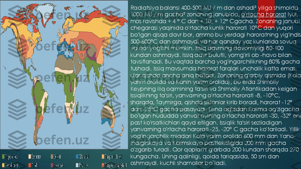 Radiatsiya balansi 	400	-500 	MJ / m dan oshadi	²	yiliga shimolda 	
1000 	MJ / m gacha	²	zonaning janubida,	o'rtacha harorat	Iyul, 	
mos ravishda + 	4 	°	C dan + 	10	, + 	12	°	Cgacha. Zonaning janubiy 	
chegarasi yaqinida o'rtacha kunlik harorati 	10	°C dan yuqori 	
bo'lgan qisqa davr bor, ammo bu yerdagi haroratning yig'indisi 
500	-600	°C dan oshmaydi va har qanday yoz kunlarida sovuq 	
va qor yog'ishi mumkin. Issiq davrning davomiyligi 	80	-100 	
kundan oshmaydi. Issiq davr bulutli, yomg'irli ob 	-havo bilan 	
tavsiflanadi. Bu vaqtda barcha yog'ingarchilikning 	80	% gacha 	
tushadi. Issiq mavsumda harorat farqlari unchalik katta emas, 
ular qishda ancha aniq bo'ladi. Zonaning g'arbiy qismida (Kola 
yarim orolida va Kanin yarim orolida), bu erda Shimoliy 
Keypning iliq oqimining ta'siri va Shimoliy Atlantikadan kelgan 
issiqlikning ta'siri, yanvarning o'rtacha harorati 	-8, 	-10	°C, 	
sharqda, Taymirga, qishda siklonlar kirib boradi, harorat 	-12	°	
dan 	-25	°C gacha pasayadi. Lena og'zidan Kolima og'zigacha 	
bo'lgan hududda yanvar oyining o'rtacha harorati 	-30	, 	-32	°	eng 	
past ko'rsatkichlari qayd etilgan. Issiqlik ta'siri seziladigan 
yanvarning o'rtacha harorati 	-25	, 	-20	°	C gacha ko'tariladi. Yillik 	
yog'ingarchilik miqdori Kola yarim orolida 	600 	mm dan Yano	-	
Indigirskaya va Kolimskaya pasttekisligida 	200 	mm gacha 	
o'zgarib turadi. Qor qoplami g'arbda 	200 	kundan sharqda 	270 	
kungacha. Uning qalinligi, qoida tariqasida, 	50 	sm dan 	
oshmaydi.	kuchli shamollar bo`ladi. 