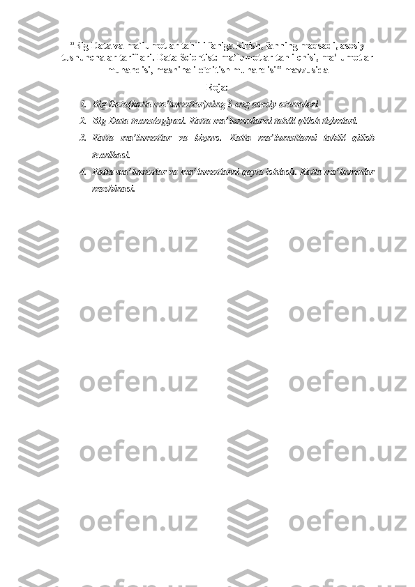 “ Big Data va ma`lumotlar tahlili faniga kirish, fanning maqsadi, asosiy
tushunchalar tariflari. Data  Scientist : ma’lumotlar tahlilchisi, ma’lumotlar
muhandisi, mashinali o`qitish muhandisi ” mavzusida
Reja:
1. Big Data(katta ma'lumotlar)ning 8 eng asosiy atamalari  
2. Big-Data texnologiyasi. Katta ma’lumotlarni tahlil qilish tizimlari. 
3. Katta   ma’lumotlar   va   biznes.   Katta   ma’lumotlarni   tahlil   qilish
texnikasi.
4. Katta ma’lumotlar va ma’lumotlarni qayta ishlash. Katta ma’lumotlar
mashinasi. 