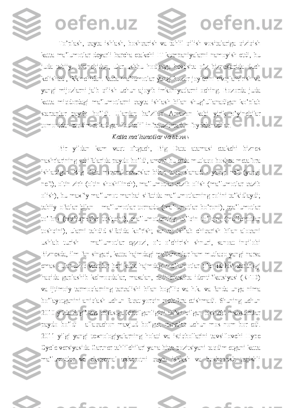 To’plash,   qayta   ishlash,   boshqarish   va   tahlil   qilish   vositalariga   qiziqish
katta   ma’lumotlar   deyarli   barcha   etakchi   IT-kompaniyalarni   namoyish   etdi,   bu
juda   tabiiy.   Birinchidan,   ular   ushbu   hodisaga   bevosita   o’z   bizneslarida   duch
kelishadi, ikkinchidan. katta ma’lumotlar yangi bozor joylarini rivojlantirish va
yangi   mijozlarni   jalb   qilish   uchun   ajoyib   imkoniyatlarni   oching.   Bozorda   juda
katta   miqdordagi   ma’lumotlarni   qayta   ishlash   bilan   shug’ullanadigan   ko’plab
startaplar   paydo   bo’ldi.   Ulardan   ba’zilari   Amazon   kabi   yirik   o’yinchilar
tomonidan taqdim etiladigan "bulutli" infratuzilmadan foydalanadilar.
Katta ma’lumotlar va biznes
Bir   yildan   kam   vaqt   o’tgach,   Big   Data   atamasi   etakchi   biznes
nashrlarining sahifalarida paydo bo’ldi, ammo bu erda mutlaqo boshqa metafora
ishlatilgan.   Big   Data   mineral   resurslar   bilan   taqqoslanadi   -   yangi   neft   (yangi
neft), oltin zirh (oltin shoshilinch), ma’lumotlar qazib olish (ma’lumotlar qazib
olish), bu maxfiy ma’lumot manbai sifatida ma’lumotlarning rolini  ta’kidlaydi;
tabiiy   ofatlar   bilan   -   ma’lumotlar   tornado   (ma’lumotlar   bo’roni),   ma’lumotlar
to’foni   (ma’lumotlar   toshqini),   ma’lumotlarning   to’lqin   to’lqini   (ma’lumotlar
toshqini),   ularni   tahdid   sifatida   ko’rish;   sanoat   ishlab   chiqarish   bilan   aloqani
ushlab   turish   -   ma’lumotlar   egzozi,   o’t   o’chirish   shnuri,   sanoat   inqilobi
Biznesda, ilm-fan singari, katta hajmdagi ma’lumotlar ham mutlaqo yangi narsa
emas - ular uzoq vaqtdan beri katta hajmdagi ma’lumotlar bilan ishlash zarurligi
haqida   gaplashib   kelmoqdalar,   masalan,   radiochastota   identifikatsiyasi   (RFID)
va   ijtimoiy   tarmoqlarning   tarqalishi   bilan   bog’liq   va   h.k.   va   fanda   unga   nima
bo’layotganini aniqlash uchun faqat yorqin metafora etishmadi. Shuning uchun
2010  yilda  Big  Data  toifasiga   kiritilganligini   da’vo  qilgan  birinchi   mahsulotlar
paydo   bo’ldi   -   allaqachon   mavjud   bo’lgan   narsalar   uchun   mos   nom   bor   edi.
2011   yilgi   yangi   texnologiyalarning   holati   va   istiqbollarini   tavsiflovchi   Hype
Cycle versiyasida Gartner tahlilchilari yana bitta pozitsiyani taqdim etgani katta
ma’lumotlar   va   ekstremal   axborotni   qayta   ishlash   va   boshqarish   tegishli 