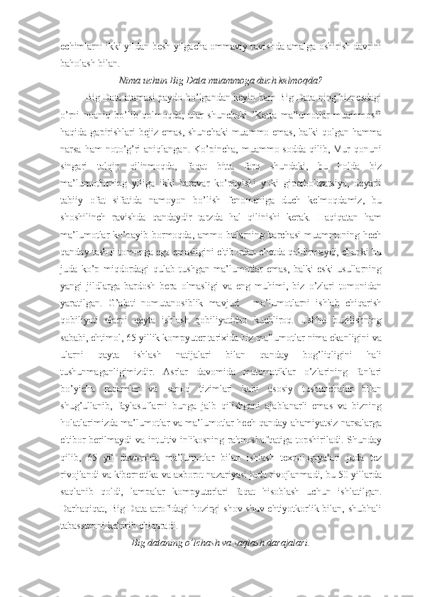 echimlarni ikki yildan besh yilgacha ommaviy ravishda amalga oshirish davrini
baholash bilan.
Nima uchun Big Data muammoga duch kelmoqda?
Big Data atamasi paydo bo’lgandan keyin ham Big Data-ning biznesdagi
o’rni   noaniq   bo’lib   qolmoqda,   ular   shunchaki   "Katta   ma’lumotlar   muammosi"
haqida gapirishlari  bejiz emas,  shunchaki  muammo emas,  balki qolgan hamma
narsa  ham  noto’g’ri  aniqlangan.  Ko’pincha,  muammo sodda  qilib, Mur  qonuni
singari   talqin   qilinmoqda,   faqat   bitta   farq   shundaki,   bu   holda   biz
ma’lumotlarning   yiliga   ikki   baravar   ko’payishi   yoki   giperbolizatsiya,   deyarli
tabiiy   ofat   sifatida   namoyon   bo’lish   fenomeniga   duch   kelmoqdamiz,   bu
shoshilinch   ravishda   qandaydir   tarzda   hal   qilinishi   kerak.   Haqiqatan   ham
ma’lumotlar  ko’payib  bormoqda,  ammo bularning barchasi  muammoning  hech
qanday tashqi tomonga ega emasligini e'tibordan chetda qoldirmaydi, chunki bu
juda   ko’p   miqdordagi   qulab   tushgan   ma’lumotlar   emas,   balki   eski   usullarning
yangi   jildlarga   bardosh   bera   olmasligi   va   eng   muhimi,   biz   o’zlari   tomonidan
yaratilgan.   G’alati   nomutanosiblik   mavjud   -   ma’lumotlarni   ishlab   chiqarish
qobiliyati   ularni   qayta   ishlash   qobiliyatidan   kuchliroq.   Ushbu   buzilishning
sababi, ehtimol, 65 yillik kompyuter tarixida biz ma’lumotlar nima ekanligini va
ularni   qayta   ishlash   natijalari   bilan   qanday   bog’liqligini   hali
tushunmaganligimizdir.   Asrlar   davomida   matematiklar   o’zlarining   fanlari
bo’yicha   raqamlar   va   sanoq   tizimlari   kabi   asosiy   tushunchalar   bilan
shug’ullanib,   faylasuflarni   bunga   jalb   qilishgani   ajablanarli   emas   va   bizning
holatlarimizda ma’lumotlar va ma’lumotlar hech qanday ahamiyatsiz narsalarga
e'tibor   berilmaydi  va  intuitiv  in'ikosning  rahm-shafqatiga  topshiriladi.  Shunday
qilib,   65   yil   davomida   ma’lumotlar   bilan   ishlash   texnologiyalari   juda   tez
rivojlandi va kibernetika va axborot nazariyasi juda rivojlanmadi, bu 50-yillarda
saqlanib   qoldi,   lampalar   kompyuterlari   faqat   hisoblash   uchun   ishlatilgan.
Darhaqiqat, Big Data atrofidagi hozirgi shov-shuv ehtiyotkorlik bilan, shubhali
tabassumni keltirib chiqaradi.
Big dataning o’lchash va saqlash darajalari. 