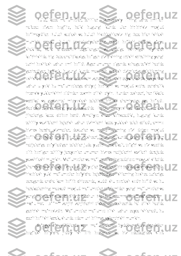 Bulut,   katta   ma’lumotlar,   tahlillar   -   zamonaviy   ITning   uchta   omillari
nafaqat   o’zaro   bog’liq,   balki   bugungi   kunda   ular   bir-birisiz   mavjud
bo’lmaydilar.   Bulutli   saqlash   va   bulutli   hisoblashlarsiz   Big   Data   bilan   ishlash
mumkin   emas   -   bulutli   texnologiyalarning   paydo   bo’lishi   nafaqat   g’oya
shaklida,   balki   allaqachon   tugallangan   va   amalga   oshirilgan   loyihalar
ko’rinishida Big Data analitikasiga bo’lgan qiziqishning ortishi spiralining yangi
turini boshlash uchun omil bo’ldi. Agar umuman olganda sohaga ta’siri haqida
gapiradigan   bo’lsak,   bugungi   kunda   masshtab   saqlash   tizimlariga   talablarning
oshishi aniq bo’ldi. Bu haqiqatan ham zarur shart - axir qaysi analitik jarayonlar
uchun   u   yoki   bu   ma’lumotlarga   ehtiyoj   borligini   va   mavjud   xotira   qanchalik
intensiv  yuklanishini   oldindan   taxmin  qilish   qiyin.  Bundan  tashqari,  har  ikkala
vertikal   va   gorizontal   miqyoslash   talablari   bir   xil   ahamiyatga   ega   bo’ladi.
Saqlash   tizimlarining   yangi   avlodida   Fujitsu   miqyosi   va   darajali   saqlash
jihatlariga   katta   e'tibor   berdi.   Amaliyot   shuni   ko’rsatadiki,   bugungi   kunda
tahliliy   vazifalarni   bajarish   uchun   tizimlarni   katta   yuklash   talab   etiladi,   ammo
biznes   barcha   xizmatlar,   dasturlar   va   ma’lumotlarning   o’zi   doimo   mavjud
bo’lishini   talab   qiladi.   Bundan   tashqari,   bugungi   kunda   analitik   tadqiqotlar
natijalariga   qo’yiladigan   talablar   juda   yuqori   -   malakali,   to’g’ri   va   o’z   vaqtida
olib   borilgan   tahliliy   jarayonlar   umuman   biznes   natijalarini   sezilarli   darajada
yaxshilashi mumkin. Ma’lumotlar va ma’lumotlarning tadqiqot mavzusi sifatida
ahamiyatini inobatga olmasdan, ehtiyojlar o’zgargan bir paytda, kompyuterlarda
hisoblash   yuki   ma’lumotlar   bo’yicha   bajariladigan   ishlarning   boshqa   turlariga
qaraganda   ancha   kam   bo’lib   chiqqanda,   xuddi   shu   portlash   sodir   bo’ldi   va   bu
harakatlarning maqsadi  mavjud ma’lumotlar  to’plamidan yangi ma’lumotlar va
yangi bilimlarni olishda. Shuning uchun Big Data muammosini  "ma’lumotlar -
ma’lumot   -   bilim"   zanjiri   zanjirlarini   tiklashdan   tashqarida   hal   qilish   haqida
gapirish   ma’nosizdir.   Ma’lumotlar   ma’lumot   olish   uchun   qayta   ishlanadi,   bu
etarli bo’lishi kerak, shunda odam uni bilimga aylantirishi mumkin.
So’nggi   o’n   yilliklarda   xom   ma’lumotlarni   foydali   ma’lumotlar   bilan
bog’lash   bo’yicha   jiddiy   ish   olib   borilmadi   va   biz   odatdagidek   Klod 