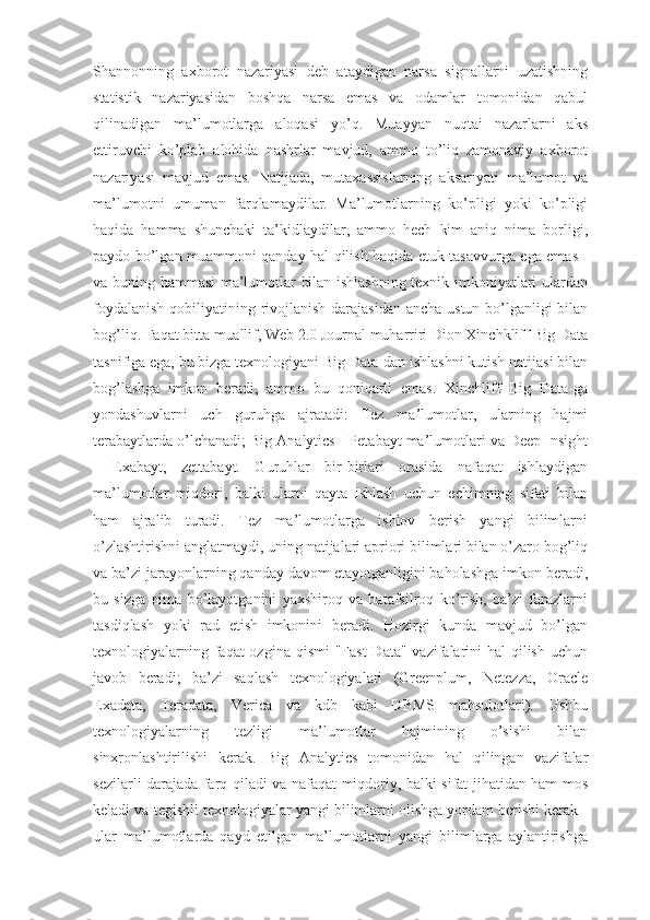 Shannonning   axborot   nazariyasi   deb   ataydigan   narsa   signallarni   uzatishning
statistik   nazariyasidan   boshqa   narsa   emas   va   odamlar   tomonidan   qabul
qilinadigan   ma’lumotlarga   aloqasi   yo’q.   Muayyan   nuqtai   nazarlarni   aks
ettiruvchi   ko’plab   alohida   nashrlar   mavjud,   ammo   to’liq   zamonaviy   axborot
nazariyasi   mavjud   emas.   Natijada,   mutaxassislarning   aksariyati   ma’lumot   va
ma’lumotni   umuman   farqlamaydilar.   Ma’lumotlarning   ko’pligi   yoki   ko’pligi
haqida   hamma   shunchaki   ta’kidlaydilar,   ammo   hech   kim   aniq   nima   borligi,
paydo bo’lgan muammoni qanday hal qilish haqida etuk tasavvurga ega emas -
va buning hammasi ma’lumotlar bilan ishlashning texnik imkoniyatlari ulardan
foydalanish  qobiliyatining rivojlanish darajasidan  ancha ustun bo’lganligi bilan
bog’liq. Faqat bitta muallif, Web 2.0 Journal muharriri Dion Xinchkliff Big Data
tasnifiga ega, bu bizga texnologiyani Big Data-dan ishlashni kutish natijasi bilan
bog’lashga   imkon   beradi,   ammo   bu   qoniqarli   emas.   Xinchliff   Big   Data-ga
yondashuvlarni   uch   guruhga   ajratadi:   Tez   ma’lumotlar,   ularning   hajmi
terabaytlarda o’lchanadi; Big Analytics - Petabayt ma’lumotlari va Deep Insight
-   Exabayt,   zettabayt.   Guruhlar   bir-birlari   orasida   nafaqat   ishlaydigan
ma’lumotlar   miqdori,   balki   ularni   qayta   ishlash   uchun   echimning   sifati   bilan
ham   ajralib   turadi.   Tez   ma’lumotlarga   ishlov   berish   yangi   bilimlarni
o’zlashtirishni anglatmaydi, uning natijalari apriori bilimlari bilan o’zaro bog’liq
va ba’zi jarayonlarning qanday davom etayotganligini baholashga imkon beradi,
bu   sizga   nima   bo’layotganini   yaxshiroq   va   batafsilroq   ko’rish,   ba’zi   farazlarni
tasdiqlash   yoki   rad   etish   imkonini   beradi.   Hozirgi   kunda   mavjud   bo’lgan
texnologiyalarning faqat ozgina qismi  "Fast  Data" vazifalarini  hal qilish uchun
javob   beradi;   ba’zi   saqlash   texnologiyalari   (Greenplum,   Netezza,   Oracle
Exadata,   Teradata,   Verica   va   kdb   kabi   DBMS   mahsulotlari).   Ushbu
texnologiyalarning   tezligi   ma’lumotlar   hajmining   o’sishi   bilan
sinxronlashtirilishi   kerak.   Big   Analytics   tomonidan   hal   qilingan   vazifalar
sezilarli darajada farq qiladi va nafaqat miqdoriy, balki sifat jihatidan ham mos
keladi va tegishli texnologiyalar yangi bilimlarni olishga yordam berishi kerak -
ular   ma’lumotlarda   qayd   etilgan   ma’lumotlarni   yangi   bilimlarga   aylantirishga 