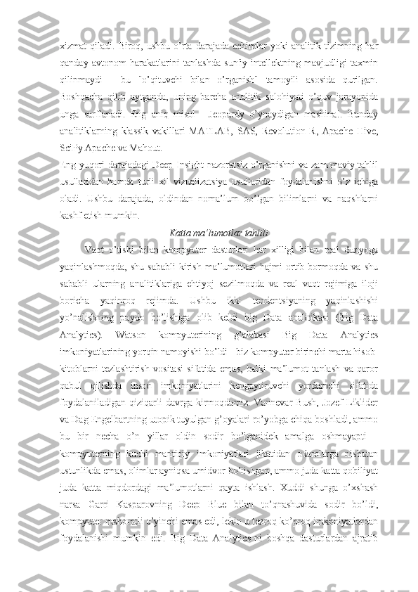 xizmat   qiladi.  Biroq,  ushbu  o’rta  darajada   echimlar  yoki  analitik  tizimning  har
qanday   avtonom   harakatlarini   tanlashda   sun'iy   intellektning   mavjudligi   taxmin
qilinmaydi   -   bu   "o’qituvchi   bilan   o’rganish"   tamoyili   asosida   qurilgan.
Boshqacha   qilib   aytganda,   uning   barcha   analitik   salohiyati   o’quv   jarayonida
unga   sarflanadi.   Eng   aniq   misol   -   Jeopardy   o’ynaydigan   mashina!.   Bunday
analitiklarning   klassik   vakillari   MATLAB,   SAS,   Revolution   R,   Apache   Hive,
SciPy Apache va Mahout.
Eng yuqori  darajadagi Deep Insight  nazoratsiz o’rganishni  va zamonaviy tahlil
usullaridan   hamda   turli   xil   vizualizatsiya   usullaridan   foydalanishni   o’z   ichiga
oladi.   Ushbu   darajada,   oldindan   noma’lum   bo’lgan   bilimlarni   va   naqshlarni
kashf etish mumkin.
Katta ma’lumotlar tahlili
Vaqt   o’tishi   bilan   kompyuter   dasturlari   har   xilligi   bilan   real   dunyoga
yaqinlashmoqda,   shu   sababli   kirish   ma’lumotlari   hajmi   ortib   bormoqda   va   shu
sababli   ularning   analitiklariga   ehtiyoj   sezilmoqda   va   real   vaqt   rejimiga   iloji
boricha   yaqinroq   rejimda.   Ushbu   ikki   tendentsiyaning   yaqinlashishi
yo’nalishning   paydo   bo’lishiga   olib   keldi   big   Data   analitikasi   (Big   Data
Analytics).   Watson   kompyuterining   g’alabasi   Big   Data   Analytics
imkoniyatlarining yorqin namoyishi bo’ldi - biz kompyuter birinchi marta hisob-
kitoblarni   tezlashtirish   vositasi   sifatida   emas,   balki   ma’lumot   tanlash   va   qaror
qabul   qilishda   inson   imkoniyatlarini   kengaytiruvchi   yordamchi   sifatida
foydalaniladigan   qiziqarli  davrga  kirmoqdamiz.  Vannevar   Bush,   Jozef  Liklider
va Dag Engelbartning utopik tuyulgan g’oyalari ro’yobga chiqa boshladi, ammo
bu   bir   necha   o’n   yillar   oldin   sodir   bo’lganidek   amalga   oshmayapti   -
kompyuterning   kuchi   mantiqiy   imkoniyatlari   jihatidan   odamlarga   nisbatan
ustunlikda emas, olimlar ayniqsa umidvor bo’lishgan, ammo juda katta qobiliyat
juda   katta   miqdordagi   ma’lumotlarni   qayta   ishlash.   Xuddi   shunga   o’xshash
narsa   Garri   Kasparovning   Deep   Blue   bilan   to’qnashuvida   sodir   bo’ldi,
kompyuter mahoratli o’yinchi emas edi, lekin u tezroq ko’proq imkoniyatlardan
foydalanishi   mumkin   edi.   Big   Data   Analytics-ni   boshqa   dasturlardan   ajratib 