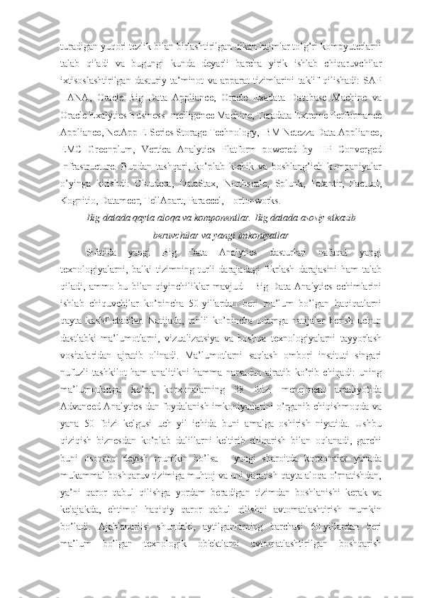 turadigan yuqori tezlik bilan birlashtirilgan ulkan hajmlar to’g’ri kompyuterlarni
talab   qiladi   va   bugungi   kunda   deyarli   barcha   yirik   ishlab   chiqaruvchilar
ixtisoslashtirilgan   dasturiy   ta’minot   va   apparat   tizimlarini   taklif   qilishadi:   SAP
HANA,   Oracle   Big   Data   Appliance,   Oracle   Exadata   Database   Machine   va
Oracle Exalytics Business Intelligence Machine, Teradata Extreme Performance
Appliance, NetApp E-Series Storage Technology, IBM Netezza Data Appliance,
EMC   Greenplum,   Vertica   Analytics   Platform   powered   by   HP   Converged
Infrastructure.   Bundan   tashqari,   ko’plab   kichik   va   boshlang’ich   kompaniyalar
o’yinga   kirishdi:   Cloudera,   DataStax,   Northscale,   Splunk,   Palantir,   Factual,
Kognitio, Datameer, TellApart, Paraccel, Hortonworks.
Big datada qayta aloqa va komponentlar. Big datada asosiy etkazib 
beruvchilar va yangi imkoniyatlar
Sifatida   yangi   Big   Data   Analytics   dasturlari   nafaqat   yangi
texnologiyalarni,   balki   tizimning   turli   darajadagi   fikrlash   darajasini   ham   talab
qiladi,   ammo   bu   bilan   qiyinchiliklar   mavjud   -   Big   Data   Analytics   echimlarini
ishlab   chiquvchilar   ko’pincha   50-yillardan   beri   ma’lum   bo’lgan   haqiqatlarni
qayta   kashf   etadilar.   Natijada,   tahlil   ko’pincha   odamga   natijalar   berish   uchun
dastlabki   ma’lumotlarni,   vizualizatsiya   va   boshqa   texnologiyalarni   tayyorlash
vositalaridan   ajratib   olinadi.   Ma’lumotlarni   saqlash   ombori   instituti   singari
nufuzli   tashkilot   ham   analitikni   hamma   narsadan   ajratib   ko’rib   chiqadi:   uning
ma’lumotlariga   ko’ra,   korxonalarning   38   foizi   menejment   amaliyotida
Advanced Analytics-dan foydalanish imkoniyatlarini o’rganib chiqishmoqda va
yana   50   foizi   kelgusi   uch   yil   ichida   buni   amalga   oshirish   niyatida.   Ushbu
qiziqish   biznesdan   ko’plab   dalillarni   keltirib   chiqarish   bilan   oqlanadi,   garchi
buni   osonroq   deyish   mumkin   bo’lsa   -   yangi   sharoitda   korxonalar   yanada
mukammal boshqaruv tizimiga muhtoj va uni yaratish qayta aloqa o’rnatishdan,
ya’ni   qaror   qabul   qilishga   yordam   beradigan   tizimdan   boshlanishi   kerak   va
kelajakda,   ehtimol   haqiqiy   qaror   qabul   qilishni   avtomatlashtirish   mumkin
bo’ladi.   Ajablanarlisi   shundaki,   aytilganlarning   barchasi   60-yillardan   beri
ma’lum   bo’lgan   texnologik   ob'ektlarni   avtomatlashtirilgan   boshqarish 