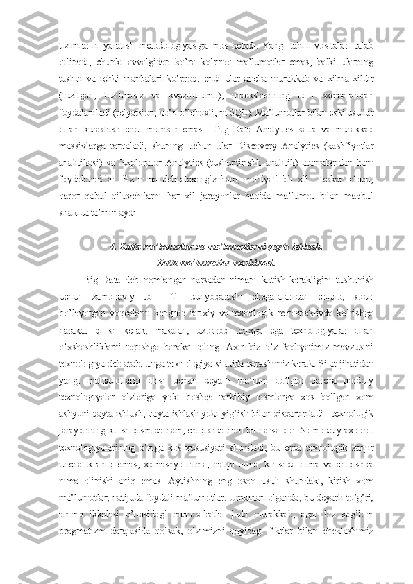 tizimlarini   yaratish   metodologiyasiga   mos   keladi.   Yangi   tahlil   vositalari   talab
qilinadi,   chunki   avvalgidan   ko’ra   ko’proq   ma’lumotlar   emas,   balki   ularning
tashqi   va   ichki   manbalari   ko’proq,   endi   ular   ancha   murakkab   va   xilma-xildir
(tuzilgan,   tuzilmasiz   va   kvaziturumli),   indekslashning   turli   sxemalaridan
foydalaniladi (relyatsion, ko’p o’lchovli, noSQL). Ma’lumotlar bilan eski usullar
bilan   kurashish   endi   mumkin   emas   -   Big   Data   Analytics   katta   va   murakkab
massivlarga   tarqaladi,   shuning   uchun   ular   Discovery   Analytics   (kashfiyotlar
analitikasi)   va   Explorator   Analytics   (tushuntirishli   analitik)   atamalaridan   ham
foydalanadilar.   Siz   nima   deb   atasangiz   ham,   mohiyati   bir   xil   -   teskari   aloqa,
qaror   qabul   qiluvchilarni   har   xil   jarayonlar   haqida   ma’lumot   bilan   maqbul
shaklda ta’minlaydi.
4. Katta ma’lumotlar va ma’lumotlarni qayta ishlash. 
Katta ma’lumotlar mashinasi.
Big   Data   deb   nomlangan   narsadan   nimani   kutish   kerakligini   tushunish
uchun   zamonaviy   tor   "IT"   dunyoqarashi   chegaralaridan   chiqib,   sodir
bo’layotgan   voqealarni   kengroq   tarixiy   va   texnologik   retrospektivda   ko’rishga
harakat   qilish   kerak,   masalan,   uzoqroq   tarixga   ega   texnologiyalar   bilan
o’xshashliklarni   topishga   harakat   qiling.   Axir   biz   o’z   faoliyatimiz   mavzusini
texnologiya deb atab, unga texnologiya sifatida qarashimiz kerak. Sifat jihatidan
yangi   mahsulotlarni   olish   uchun   deyarli   ma’lum   bo’lgan   barcha   moddiy
texnologiyalar   o’zlariga   yoki   boshqa   tarkibiy   qismlarga   xos   bo’lgan   xom
ashyoni qayta ishlash, qayta ishlash yoki yig’ish bilan qisqartiriladi - texnologik
jarayonning kirish qismida ham, chiqishda ham bir narsa bor. Nomoddiy axborot
texnologiyalarining   o’ziga   xos   xususiyati   shundaki,   bu   erda   texnologik   zanjir
unchalik   aniq   emas,   xomashyo   nima,   natija   nima,   kirishda   nima   va   chiqishda
nima   olinishi   aniq   emas.   Aytishning   eng   oson   usuli   shundaki,   kirish   xom
ma’lumotlar, natijada foydali ma’lumotlar. Umuman olganda, bu deyarli to’g’ri,
ammo   ikkalasi   o’rtasidagi   munosabatlar   juda   murakkab;   agar   biz   sog’lom
pragmatizm   darajasida   qolsak,   o’zimizni   quyidagi   fikrlar   bilan   cheklashimiz 