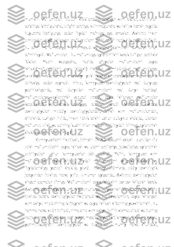 mumkin. Ma’lumotlar - bu turli shakllarda ifodalangan xom faktlar, ular o’zlari
tarkibiga   kiritilguncha,   to’g’ri   tartibga   solinmaguncha   va   ishlov   berish   paytida
buyurtma   berilgunga   qadar   foydali   ma’noga   ega   emaslar.   Axborot   inson
tomonidan qayta ishlangan ma’lumotlarni tahlil  qilish natijasida paydo bo’ladi,
bu   tahlil   ma’lumotlarga   ma’no   beradi   va   ularni   iste'molchi   fazilatlari   bilan
ta’minlaydi. Ma’lumotlar - bu ma’lumotga aylantirilishi kerak bo’lgan tartibsiz
faktlar.   Yaqin   vaqtgacha,   haqida   g’oyalar   ma’lumotlarni   qayta
ishlash(ma’lumotlarni   qayta   ishlash)   nisbatan   oz   miqdordagi   ma’lumotlarga
asoslangan   algoritmik,   mantiqiy   yoki   statistik   operatsiyalarning   organik
doirasiga   qadar   qaynadi.   Biroq,   kompyuter   texnologiyalari   real   dunyoga
yaqinlashganda,   real   dunyodan   ma’lumotlarni   real   dunyo   haqidagi
ma’lumotlarga   aylantirish   zarurati   ortadi,   qayta   ishlangan   ma’lumotlar
kattalashadi   va   ishlash   tezligiga   talablar   oshadi.   Mantiqan,   axborot
texnologiyalari   moddiy   texnologiyalardan,   kirish   xom   ma’lumotlaridan,
chiqishda   tuzilgan   holda,   inson   idrok   etishi   uchun   qulayroq   shaklda,   ulardan
ma’lumot   olish   va   aqlning   kuchi   bilan   ma’lumotni   foydali   bilimga   aylantirish
shaklida ancha farq qilmaydi. 
Kompyuterlarni hisoblash, birinchi ENIAC dasturini eslash - quroldan o’q
otish   ma’lumotlarini   qayta   ishlash   va   ularni   artilleriya   jadvallariga   aylantirish
qobiliyatlari   uchun   kompyuterlar   deb   atashdi.   Ya’ni,   kompyuter   xom
ma’lumotlarni   qayta   ishladi,   foydali   ma’lumotlarni   chiqarib   tashladi   va
foydalanishga   yaroqli   shaklda   yozdi.   Bizning   oldimizda   oddiy   texnologik
jarayondan   boshqa   narsa   yo’q.   Umuman   aytganda,   Axborot   texnologiyalari
singari   atamalar   o’rniga   Ma’lumotlarni   qayta   ishlashni   tez-tez   ishlatish   kerak.
Axborot   texnologiyalari   umumiy   qonunlarga   bo’ysunishi   kerak,   unga   muvofiq
boshqa   barcha   texnologiyalar   rivojlanadi   va   bu,   avvalambor,   qayta   ishlangan
xom ashyo miqdorining ko’payishi va qayta ishlash sifatining yaxshilanishi. Bu
hamma narsa sodir bo’ladi, nima aniq xom ashyo bo’lib xizmat qiladi va buning
natijasi nima bo’lishidan qat'i nazar, metallurgiya, neft kimyosi, biotexnologiya,
yarimo’tkazgichli   texnologiyalar   va   boshqalar.   Umumiy   narsa   shundaki, 