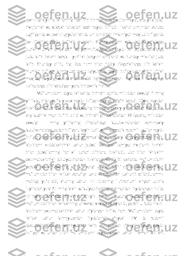 texnologik yo’nalishlarning hech biri bir maromda rivojlanmaydi, erta yoki jadal
rivojlanish   va   sakrash   lahzalari   kech   paydo   bo’ladi.   Tashqi   tomondan   zarurat
tug’ilganda va texnologiyalar ichida uni qondirish imkoniyati mavjud bo’lganda
tez   o’tishlar   paydo   bo’lishi   mumkin.   Kompyuterlarni   vakuumli   naychalarga
qurish   mumkin   emas   edi   -   va   yarimo’tkazgichlar   paydo   bo’ldi,   avtoulovlarga
juda   ko’p   benzin   kerak   -   yorilish   jarayoni   aniqlandi   va   bunday   misollar   juda
ko’p.   Shunday   qilib,   Big   Data   nomi   bilan   jiddiy   o’zgarishlarga   olib   kelishi
mumkin   bo’lgan   kompyuter   texnologiyalarida   paydo   bo’layotgan   sifatli   o’tish
mavjud,   bu   yangi   sanoat   inqilobi   deb   bejiz   aytilmagan.   Big   Data   -   bu   keyingi
oqibatlarga olib keladigan yana bir texnik inqilob.
Ma’lumotlarni   qayta   ishlashda   birinchi   tajriba   miloddan   avvalgi   4-ming
yillikda,   piktografik  yozuv  paydo  bo’lgan  paytga  to’g’ri   keladi.  O’sha  paytdan
boshlab ma’lumotlar bilan ishlashning bir necha asosiy yo’nalishlari rivojlandi,
eng kuchlisi matn bo’lib qoldi va birinchi gil lavhalardan SSDgacha, miloddan
avvalgi   I   ming   yillikning   o’rtalaridagi   kutubxonalardan   zamonaviy
kutubxonalarga  qadar   bo’lgan,   keyin  turli   xil   matematik  raqamli   usullar   paydo
bo’lgan,   papiruslardan   Pifagor   teoremasi   va   zamonaviy   kompyuterlarda   hisob-
kitoblarni   soddalashtirish   uchun   jadval   texnikasi.   Jamiyat   rivojlanib   borishi
bilan   jadvallarning   har   xil   turlari   to’plana   boshladi,   ular   bilan   ishlashni
avtomatlashtirish   tabulyatorlardan   boshlandi   va   19-20   asrlarda   ma’lumotlarni
yaratish   va   to’plashning   ko’plab   yangi   usullari   taklif   qilindi.   Katta   hajmdagi
ma’lumotlar   bilan   ishlash   zarurligi   uzoq   vaqtdan   beri   tushunib   etilardi,   ammo
mablag   'yo’q   edi,   shuning   uchun   Pol   Otletning   "Librarium"   singari   utopik
loyihalari yoki 60 ming kishi-kalkulyatorlarning mehnatidan foydalangan holda
ob-havoni   bashorat   qilishning   ajoyib   tizimi.   Bugungi   kunda   kompyuter
ma’lumotlar bilan ishlashning universal vositasiga aylandi, garchi u faqat hisob-
kitoblarni   avtomatlashtirish   uchun   o’ylangan   bo’lsa   ham.   Ma’lumotlarni   qayta
ishlash   uchun   kompyuterdan   foydalanish   g’oyasi   IBM   da   raqamli
dasturlashtiriladigan   kompyuterlar   ixtiro   qilinganidan   o’n   yil   o’tgach   paydo
bo’lgan   va   undan   oldin   ma’lumotlarni   qayta   ishlash   uchun   Herman   Xollerit 