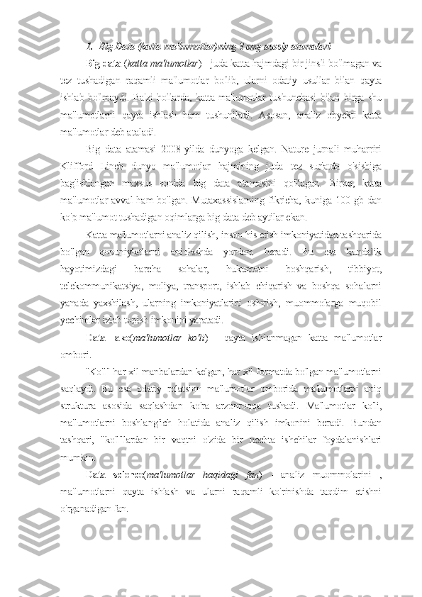 1. Big Data (katta ma'lumotlar)ning 8 eng asosiy atamalari  
Big data  ( katta ma'lumotlar ) - juda katta hajmdagi bir jinsli bo'lmagan va
tez   tushadigan   raqamli   ma'lumotlar   bo'lib,   ularni   odatiy   usullar   bilan   qayta
ishlab   bo'lmaydi.   Ba'zi   hollarda,   katta   ma'lumotlar   tushunchasi   bilan   birga   shu
ma'lumotlarni   qayta   ishlash   ham   tushuniladi.   Asosan,   analiz   obyekti   katta
ma'lumotlar deb ataladi.
Big   data   atamasi   2008-yilda   dunyoga   kelgan.   Nature   jurnali   muharriri
Klifford   Linch   dunyo   ma'lumotlar   hajmining   juda   tez   sur'atda   o'sishiga
bag'ishlangan   maxsus   sonida   big   data   atamasini   qo'llagan.   Biroq,   katta
ma'lumotlar  avval   ham  bo'lgan.  Mutaxassislarning  fikricha,  kuniga  100 gb  dan
ko'p ma'lumot tushadigan oqimlarga big data deb aytilar ekan.
Katta ma'lumotlarni analiz qilish, inson his etish imkoniyatidan tashqarida
bo'lgan   qonuniylatlarni   aniqlashda   yordam   beradi.   Bu   esa   kundalik
hayotimizdagi   barcha   sohalar,   hukumatni   boshqarish,   tibbiyot,
telekommunikatsiya,   moliya,   transport,   ishlab   chiqarish   va   boshqa   sohalarni
yanada   yaxshilash,   ularning   imkoniyatlarini   oshirish,   muommolarga   muqobil
yechimlar izlab topish imkonini yaratadi.
Data   lake ( ma'lumotlar   ko'li )   -   qayta   ishlanmagan   katta   ma'lumotlar
ombori.
"Ko'l" har xil manbalardan kelgan, har xil formatda bo'lgan ma'lumotlarni
saqlaydi.   Bu   esa   odatiy   relatsion   ma'lumotlar   omborida   ma'lumotlarni   aniq
struktura   asosida   saqlashdan   ko'ra   arzonroqqa   tushadi.   Ma'lumotlar   ko'li,
ma'lumotlarni   boshlang'ich   holatida   analiz   qilish   imkonini   beradi.   Bundan
tashqari,   "ko'l"lardan   bir   vaqtni   o'zida   bir   nechta   ishchilar   foydalanishlari
mumkin.
Data   science ( ma'lumotlar   haqidagi   fan )   -   analiz   muommolarini   ,
ma'lumotlarni   qayta   ishlash   va   ularni   raqamli   ko'rinishda   taqdim   etishni
o'rganadigan fan. 