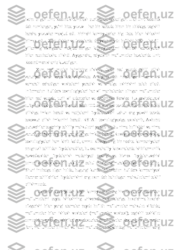 ixtiro qilgan Unit Record shtamplash qurilmalari ishlatilgan. Ular Unit Records
deb   nomlangan,   ya’ni   bitta   yozuv   -   har   bir   kartada   biron   bir   ob'ektga   tegishli
barcha   yozuvlar   mavjud   edi.   Birinchi   kompyuterlar   Big   Data   bilan   ishlashni
bilmas   edi   -   faqat   disklar   va   lentalarda   drayvlar   paydo   bo’lishi   bilan,   ular   60-
yillarning   oxirigacha   mavjud   bo’lgan   kompyuterlarni   hisoblash   stantsiyalari
bilan   raqobatlasha   olishdi.   Aytgancha,   relyatsion   ma’lumotlar   bazalarida   Unit
Record merosi aniq kuzatilgan.
Xom   ma’lumotlar   hajmining   o’sishi,   ularni   real   vaqtda   tahlil   qilish
zaruriyati   bilan   birgalikda   Big   Data   Analytics   deb   nomlangan   muammoni
samarali   echadigan   vositalarni   yaratish   va   amalga   oshirishni   talab   qiladi.
Information   Builders   texnologiyalari   har   xil   manbalardan   olingan   ma’lumotlar
bilan   real   vaqtda,   turli   xil   adapterlar   va   Enterprise   Service   Bus   arxitekturasi
tufayli ishlashga imkon beradi. WebFOCUS vositasi  tezda ma’lumotlarni tahlil
qilishga   imkon   beradi   va   natijalarni   foydalanuvchi   uchun   eng   yaxshi   tarzda
tasavvur   qilish   imkonini   beradi.   RSTAT   texnologiyasiga   asoslanib,   Axborot
quruvchilar  taxminiy tahliliy mahsulotni  yaratdilar, bu nima bo’lishini  va nima
zarurligini taxminiy bashorat qilishga imkon beradi. Rossiyaga biznes-razvedka
texnologiyalari   ham   kirib   keldi,   ammo   Rossiyaning   bir   nechta   kompaniyalari
prognozli tahlildan foydalanadilar, bu esa mahalliy korxonalarda ishbilarmonlik
razvedkasidan   foydalanish   madaniyati   pastligi   va   biznes   foydalanuvchisi
tomonidan mavjud tahlil usullarini qabul qilishning murakkabligi bilan bog’liq.
Shuni   inobatga   olgan   holda,   bugungi   kunda   Information   Builders   kompaniyasi
Gartner  tahlilchilari  foydalanishni  eng oson deb baholagan mahsulotlarni taklif
qilishmoqda.
Taxminan   1970   yildan   keyin   kompyuterlarning   hisoblash   qurilmalaridan
ma’lumotlarni   qayta   ishlashning   universal   mashinalariga   bosqichma-bosqich
o’zgarishi   bilan   yangi   atamalar   paydo   bo’ldi:   ma’lumotlar   mahsulot   sifatida;
ma’lumotlar   bilan   ishlash   vositalari   (ma’lumotlar   vositasi);   tegishli   tashkilot
tomonidan   amalga   oshiriladigan   dasturlar   (ma’lumotlar   dasturi);   ma’lumotlar
fani; ma’lumotlar olimlari va hatto ma’lumotlar tarkibidagi ma’lumotlarni keng 