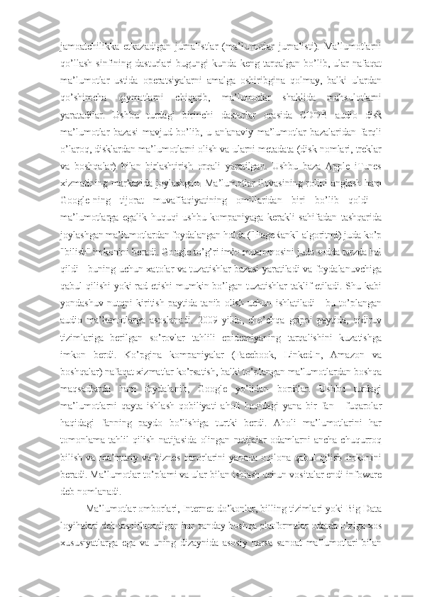 jamoatchilikka   etkazadigan   jurnalistlar   (ma’lumotlar   jurnalisti).   Ma’lumotlarni
qo’llash   sinfining   dasturlari   bugungi   kunda   keng   tarqalgan   bo’lib,   ular   nafaqat
ma’lumotlar   ustida   operatsiyalarni   amalga   oshiribgina   qolmay,   balki   ulardan
qo’shimcha   qiymatlarni   chiqarib,   ma’lumotlar   shaklida   mahsulotlarni
yaratadilar.   Ushbu   turdagi   birinchi   dasturlar   orasida   CDDB   audio   disk
ma’lumotlar   bazasi   mavjud   bo’lib,   u   an'anaviy   ma’lumotlar   bazalaridan   farqli
o’laroq, disklardan ma’lumotlarni olish va ularni metadata (disk nomlari, treklar
va   boshqalar)   bilan   birlashtirish   orqali   yaratilgan.   Ushbu   baza   Apple   iTunes
xizmatining markazida joylashgan. Ma’lumotlar ilovasining rolini  anglash ham
Google-ning   tijorat   muvaffaqiyatining   omillaridan   biri   bo’lib   qoldi   -
ma’lumotlarga   egalik   huquqi   ushbu   kompaniyaga   kerakli   sahifadan   tashqarida
joylashgan ma’lumotlardan foydalangan holda ("PageRank" algoritmi) juda ko’p
"bilish" imkonini beradi. Google to’g’ri imlo muammosini juda sodda tarzda hal
qildi - buning uchun xatolar va tuzatishlar bazasi yaratiladi va foydalanuvchiga
qabul qilishi  yoki rad etishi mumkin bo’lgan tuzatishlar taklif etiladi. Shu kabi
yondashuv   nutqni   kiritish   paytida   tanib   olish   uchun   ishlatiladi   -   bu   to’plangan
audio   ma’lumotlarga   asoslanadi.   2009   yilda,   cho’chqa   grippi   paytida,   qidiruv
tizimlariga   berilgan   so’rovlar   tahlili   epidemiyaning   tarqalishini   kuzatishga
imkon   berdi.   Ko’pgina   kompaniyalar   (Facebook,   LinkedIn,   Amazon   va
boshqalar) nafaqat xizmatlar ko’rsatish, balki to’plangan ma’lumotlardan boshqa
maqsadlarda   ham   foydalanib,   Google   yo’lidan   bordilar.   Ushbu   turdagi
ma’lumotlarni   qayta   ishlash   qobiliyati   aholi   haqidagi   yana   bir   fan   -   fuqarolar
haqidagi   fanning   paydo   bo’lishiga   turtki   berdi.   Aholi   ma’lumotlarini   har
tomonlama   tahlil   qilish   natijasida   olingan   natijalar   odamlarni   ancha   chuqurroq
bilish   va   ma’muriy   va   biznes   qarorlarini   yanada   oqilona   qabul   qilish   imkonini
beradi. Ma’lumotlar to’plami va ular bilan ishlash uchun vositalar endi infoware
deb nomlanadi.
Ma’lumotlar omborlari, Internet-do’konlar, billing tizimlari yoki Big Data
loyihalari deb tasniflanadigan har qanday boshqa platformalar odatda o’ziga xos
xususiyatlarga   ega   va   uning   dizaynida   asosiy   narsa   sanoat   ma’lumotlari   bilan 