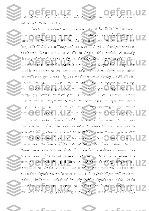 integratsiya   qilish,   ma’lumotlarni   to’plash   jarayonlarini   ta’minlash,   ularni
tashkil etish va tahlil qilish.
Oracle, to’liq dasturiy ta’minot to’plami va 18 Sun X4270 M2 serverlari
bilan   optimallashtirilgan   apparatlarning   Big   Data   zanjirini   qo’llab-quvvatlash
uchun   o’rnatilgan   Oracle   Big   Data   Appliance   echimini   taqdim   etdi.   O’zaro
bog’liqlik 40 Gbit / s tezlikdagi Infiniband va 10 Gigabitli chekilgan tarmoqqa
asoslangan.   Oracle   Big   Data   Appliance   Oracle   ochiq   manbali   va   xususiy
dasturiy ta’minotning kombinatsiyasini o’z ichiga oladi. Key-value yoki NoSQL
DBMS   saqlash   tizimlari   bugungi   kunda   Big   Data   dunyosidagi   asosiy   tizim
sifatida   tan   olingan   va   ma’lumotlarni   tezkor   to’plash   va   ularga   kirish   uchun
optimallashtirilgan.   Oracle   Big   Data   Appliance   uchun   bunday   DBMS   sifatida,
Oracle   Berkley   DB   bazasida   ma’lumotlar   bazasi   topologiyasi   to’g’risidagi
ma’lumotlarni   saqlaydigan,   ma’lumotlarni   tarqatadigan   va   eng   kam   vaqtni
qaerga   joylashtirish   mumkinligini   tushunadigan   DBMS   ishlatiladi.   Orado
Loader   for   Hadoop   yechimi   MapReduce   texnologiyasidan   foydalanib   Oracle
11g-da   yuklash   va   tahlil   qilish   uchun   optimallashtirilgan   ma’lumotlar
to’plamlarini   yaratadi.   Ma’lumotlar   tizim   manbalaridan   foydalanishni
minimallashtiradigan   Oracle   DBMS-ning   "native"   formatida   hosil   bo’ladi.
Formatlangan   ma’lumotlar   klasterda   qayta   ishlanadi,   so’ngra   ma’lumotlarga
an'anaviy  SQL   buyruqlari   yoki   biznes-razvedka  vositalari   yordamida  an'anaviy
RDBMS   foydalanuvchilari   ish   stantsiyalaridan   kirish   mumkin.   Hadoop
ma’lumotlari   va   Oracle   DBMS   integratsiyasi   Oracle   Data   Integrator   echimi
yordamida amalga oshiriladi. Oracle Big Data Appliance Apache Hadoop-ning,
shu jumladan HDFS va boshqa  tarkibiy qismlarning ochiq manbali tarqatilishi,
xom   ma’lumotlarni   tahlil   qilish   uchun   R   statistik   to’plamining   ochiq   manbali
tarqatilishi   va   Oracle   Enterprise   Linux   5.6   bilan   ta’minlanadi.   Hadoop-dan
allaqachon   foydalanadigan   korxonalar   HDFS-da   joylashtirilgan   ma’lumotlarni
tashqi   jadvallarning   funktsional   imkoniyatlaridan   foydalangan   holda   Oracle
DBMS-ga   birlashtirishi   mumkin   va   ma’lumotlar   bazasini   zudlik   bilan
ma’lumotlar   bazasiga   yuklashning   hojati   yo’q   -   tashqi   ma’lumotlar   SQL 