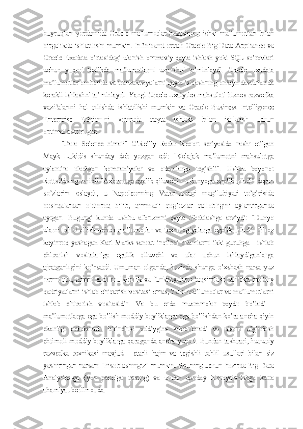 buyruqlari   yordamida   Oracle   ma’lumotlar   bazasining   ichki   ma’lumotlari   bilan
birgalikda ishlatilishi  mumkin. Infiniband orqali Oracle Big Data Appliance va
Oracle Exadata o’rtasidagi  ulanish ommaviy qayta ishlash yoki SQL so’rovlari
uchun   yuqori   tezlikda   ma’lumotlarni   uzatishni   ta’minlaydi.   Oracle   Exadata
ma’lumotlar omborida va tranzaktsiyalarni qayta ishlashning onlayn dasturlarida
kerakli ishlashni ta’minlaydi. Yangi Oracle Exalytics mahsuloti biznes-razvedka
vazifalarini   hal   qilishda   ishlatilishi   mumkin   va   Oracle   Business   Intelligence
Enterprise   Edition-ni   xotirada   qayta   ishlash   bilan   ishlatish   uchun
optimallashtirilgan.
"Data   Science   nima?"   O’Reilly   Radar   Report   seriyasida   nashr   etilgan
Mayk   Lukidis   shunday   deb   yozgan   edi:   "Kelajak   ma’lumotni   mahsulotga
aylantira   oladigan   kompaniyalar   va   odamlarga   tegishli".   Ushbu   bayonot
Rottsildning taniqli "Axborotga egalik qiluvchi - u dunyoga egalik qiladi" degan
so’zlarini   eslaydi,   u   Napoleonning   Vaterloodagi   mag’lubiyati   to’g’risida
boshqalardan   oldinroq   bilib,   qimmatli   qog’ozlar   qallobligini   aylantirganda
aytgan.   Bugungi   kunda   ushbu   aforizmni   qayta   ifodalashga   arziydi:   "Dunyo
ularni  tahlil qilish uchun ma’lumotlar va texnologiyalarga egalik qiladi". Biroz
keyinroq yashagan  Karl  Marks  sanoat  inqilobi  odamlarni  ikki  guruhga  - ishlab
chiqarish   vositalariga   egalik   qiluvchi   va   ular   uchun   ishlaydiganlarga
ajratganligini   ko’rsatdi.   Umuman   olganda,   hozirda   shunga   o’xshash   narsa   yuz
bermoqda, ammo endi mulkchilik va funktsiyalarni taqsimlash sub'ekti  moddiy
qadriyatlarni ishlab chiqarish vositasi emas, balki ma’lumotlar va ma’lumotlarni
ishlab   chiqarish   vositasidir.   Va   bu   erda   muammolar   paydo   bo’ladi   -
ma’lumotlarga ega bo’lish moddiy boyliklarga ega bo’lishdan ko’ra ancha qiyin
ekanligi   aniqlanadi,   birinchisi   oddiygina   takrorlanadi   va   ularni   o’g’irlash
ehtimoli moddiy boyliklarga qaraganda ancha yuqori. Bundan tashqari, huquqiy
razvedka   texnikasi   mavjud   -   etarli   hajm   va   tegishli   tahlil   usullari   bilan   siz
yashiringan narsani "hisoblashingiz" mumkin. Shuning uchun hozirda Big Data
Analytics-ga   (yon   panelga   qarang)   va   undan   qanday   himoyalanishga   katta
ahamiyat berilmoqda. 