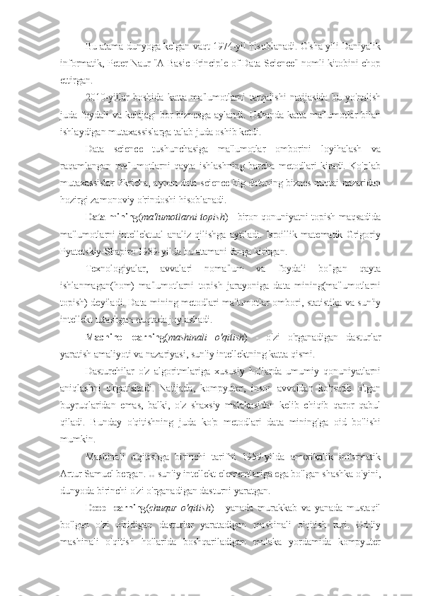 Bu atama dunyoga kelgan vaqt 1974-yil hisoblanadi. O'sha yili Daniyalik
informatik, Peter Naur "A Basic Principle of Data Science" nomli kitobini chop
ettirgan.
2010-yillar   boshida   katta   ma'lumotlarni   tarqalishi   natijasida   bu   yo'nalish
juda foydali va kelajagi  bor  biznesga aylandi. Ushanda katta ma'lumotlar bilan
ishlaydigan mutaxassislarga talab juda oshib ketdi.
Data   science   tushunchasiga   ma'lumotlar   omborini   loyihalash   va
raqamlangan   ma'lumotlarni   qayta   ishlashning   barcha   metodlari   kiradi.   Ko'plab
mutaxassislar fikricha, aynan data science big dataning biznes nuqtai nazaridan
hozirgi zamonoviy o'rindoshi hisoblanadi.
Data mining ( ma'lumotlarni topish ) - biron qonuniyatni topish maqsadida
ma'lumotlarni   intellektual   analiz   qilishga   aytiladi.   Isroillik   matematik   Grigoriy
Pyatetskiy-Shapiro 1989-yilda bu atamani fanga kiritgan.
Texnologiyalar,   avvalari   noma'lum   va   foydali   bo'lgan   qayta
ishlanmagan(hom)   ma'lumotlarni   topish   jarayoniga   data   mining(ma'lumotlarni
topish) deyiladi. Data mining metodlari ma'lumotlar ombori, statistika va sun'iy
intellekt tutashgan nuqtada joylashadi.
Machine   learning ( mashinali   o'qitish )   -   o'zi   o'rganadigan   dasturlar
yaratish amaliyoti va nazariyasi, sun'iy intellektning katta qismi.
Dasturchilar   o'z   algoritmlariga   xususiy   hollarda   umumiy   qonuniyatlarni
aniqlashni   o'rgatishadi.   Natijada,   kompyuter,   inson   avvaldan   ko'rsatib   o'tgan
buyruqlaridan   emas,   balki,   o'z   shaxsiy   malakasidan   kelib   chiqib   qaror   qabul
qiladi.   Bunday   o'qitishning   juda   ko'p   metodlari   data   mining'ga   oid   bo'lishi
mumkin.
Mashinali   o'qitishga   birinchi   tarifni   1959-yilda   amerikalik   informatik
Artur Samuel bergan. U sun'iy intellekt elementlariga ega bo'lgan shashka o'yini,
dunyoda birinchi o'zi o'rganadigan dasturni yaratgan.
Deep   learning ( chuqur   o'qitish )   -   yanada   murakkab   va   yanada   mustaqil
bo'lgan   o'zi   o'qidigan   dasturlar   yaratadigan   mashinali   o'qitish   turi.   Oddiy
mashinali   o'qitish   hollarida   boshqariladigan   malaka   yordamida   kompyuter 