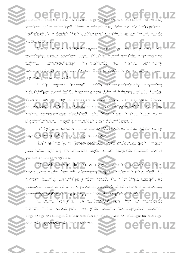 bilimlarni   aniqlab   oladi:   dasturchi   algoritmga   ma'lum   misollarni   ko'rsatadi,
xatolarni   qo'lda   to'g'rilaydi.   Deep   learningda   esa,   tizim   o'zi   o'z   funksiyalarini
loyihalaydi,   ko'p   darajali   hisob-kitoblar   amalga   oshiradi   va   atrof-muhit   haqida
xulosalar qiladi.
Odatda   chuqur   o'qitishni   neyron   tarmoqlarga   tadbiq   qilishadi.   Bu
texnologiya   asosan   rasmlarni   qayta   ishlashda,   nutqni   tanishda,   neyromashina
tarjima,   farmatsevtikadagi   hisoblashlarda   va   boshqa   zamonaviy
texnologiyalarda   qo'llaniladi.   Asosan   Google,   facebook   va   Baidu   tomonidan
loyihalarga tadbir qilinadi.
Sun'iy   neyron   tarmog'i   -   oddiy   protsessorlar(sun'iy   neyronlar)
birlashtirilgan   tizimi   bo'lib,   insonning   nerv   tizimini   imitatsiya   qiladi.   Bunday
struktura   evaziga,   neyron   tarmoqlari   dasturlanmaydi,   ular   o'qitishadi.   Huddi
haqiqiy   neyronlar   kabi,   protsessorlar   signallarni   oddiygina   qabul   qilishadi   va
boshqa   protsessorlarga   o'zatishadi.   Shu   bilan   birga,   boshqa   butun   tizim
algoritmlar bajara olmaydigan murakkab topshiriqlarni bajaradi.
1943-yilda amerikalik olimlar  Uorren Makkalok  va Uolter  Pittslar  sun'iy
neyron tarmog'i tushunchasini fanga kiritishgan.
Business   intelligence ( biznes-analitika )   -   aniq   strukturaga   ega   bo'lmagan
juda   katta   hajmdagi   ma'lumotlarni   qayta   ishlash   natijasida   muqobil   biznes
yechimlar izlashga aytiladi.
Effektiv biznes-analitika ichki va tashqi ma'lumotlarni analiz qiladi - ham
bozor   axborotlarini,   ham   mijoz-kompaniyaning   hisobotlarini   hisobga   oladi.   Bu
biznesni   butunlay   tushunishga   yordam   beradi,   shu   bilan   birga,   strategik   va
operatsion   qarorlar   qabul   qilishga   zamin   yaratadi(mahsulot   narxini   aniqlashda,
kompaniya rivojlanishining asosiy yo'nalishlarini belgilab olishda).
Bu   atama   1958-yilda   IBM   taqdiqotchisi   Xans   Piter   Lun   maqolasida
birinchi   bo'lib   ko'rsatilgan.   1996-yilda   axborot   texnologiyalari   bozorini
o'rganishga asoslangan Gartner analitik agentligi business intelligence tarkibiga
data mining metodikasini ham qo'shgan. 