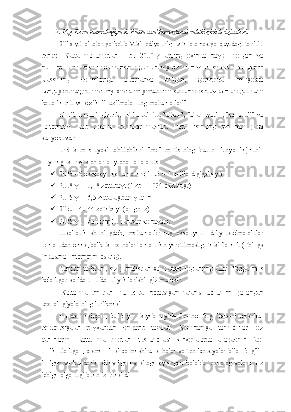 2. Big-Data texnologiyasi. Katta ma’lumotlarni tahlil qilish tizimlari.
2018 yil o'rtalariga kelib Vikipediya Big Data atamasiga quyidagi ta'rifni
berdi:   "Katta   ma'lumotlar   -   bu   2000-yillarning   oxirida   paydo   bo'lgan   va
ma'lumotlar bazasini boshqarishning an'anaviy tizimlari va Business Intelligence
klassining   echimlariga   alternativa   bo'lgan,   gorizontal   miqyosda
kengaytiriladigan dasturiy vositalar yordamida samarali ishlov beriladigan juda
katta hajmli va sezilarli tuzilmalarning ma'lumotlari".
Ko'rib turganingizdek, ushbu ta'rifda "ulkan", "ahamiyatli", "samarali" va
"alternativ"   kabi   noaniq   atamalar   mavjud.   Hatto   ismning   o'zi   ham   juda
subyektivdir.
IBS   kompaniyasi   tahlilchilari   "ma'lumotlarning   butun   dunyo   hajmini"
quyidagi ko'rsatkichlar bo'yicha baholadilar:
 2003 - 5 ekzabayt ma'lumotlar (1 EB = 1 milliard gigabayt)
 2008 yil - 0,18 zettabayt (1 zb = 1024 ekzabayt)
 2015 yil - 6,5 zettabaytdan yuqori
 2020 - 40-44 zettabayt (prognoz)
 2025 yil - bu hajm 10 baravar ko'payadi.
Hisobotda   shuningdek,   ma'lumotlarning   aksariyati   oddiy   iste'molchilar
tomonidan emas, balki korxonalar tomonidan yaratilmasligi ta'kidlanadi (Things
Industrial Internet-ni eslang).
Bundan   tashqari,   siz   jurnalistlar   va   marketologlarning   aniq   fikriga   mos
keladigan sodda ta'rifdan foydalanishingiz mumkin.
"Katta   ma'lumotlar   -   bu   uchta   operatsiyani   bajarish   uchun   mo'ljallangan
texnologiyalarning birikmasi: 
Bundan   tashqari,   2015   yil   oktyabr   oyida   Gartner   Big   Data-ni   mashhur
tendentsiyalar   ro'yxatidan   chiqarib   tashladi.   Kompaniya   tahlilchilari   o'z
qarorlarini   "katta   ma'lumotlar"   tushunchasi   korxonalarda   allaqachon   faol
qo'llaniladigan,   qisman   boshqa   mashhur   sohalar   va   tendentsiyalar   bilan  bog'liq
bo'lgan   va   kundalik   ishlaydigan   vositaga   aylangan   ko'plab   texnologiyalarni   o'z
ichiga olganligi bilan izohlashdi. 