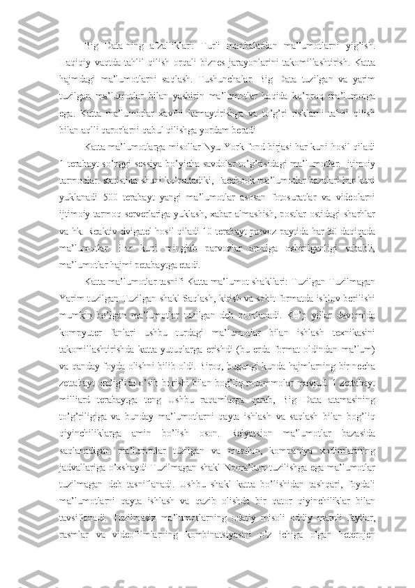 Big   Data-ning   afzalliklari:   Turli   manbalardan   ma’lumotlarni   yig’ish.
Haqiqiy   vaqtda   tahlil   qilish   orqali   biznes   jarayonlarini   takomillashtirish.   Katta
hajmdagi   ma’lumotlarni   saqlash.   Tushunchalar.   Big   Data   tuzilgan   va   yarim
tuzilgan   ma’lumotlar   bilan   yashirin   ma’lumotlar   haqida   ko’proq   ma’lumotga
ega.   Katta   ma’lumotlar   xavfni   kamaytirishga   va   to’g’ri   risklarni   tahlil   qilish
bilan aqlli qarorlarni qabul qilishga yordam beradi
Katta ma’lumotlarga misollar Nyu-York fond birjasi har kuni hosil qiladi
1 terabayt so’nggi sessiya bo’yicha savdolar to’g’risidagi ma’lumotlar. Ijtimoiy
tarmoqlar: statistika shuni ko’rsatadiki, Facebook ma’lumotlar bazalari har kuni
yuklanadi   500   terabayt   yangi   ma’lumotlar   asosan   fotosuratlar   va   videolarni
ijtimoiy tarmoq serverlariga yuklash, xabar almashish, postlar ostidagi sharhlar
va hk. Reaktiv dvigatel hosil qiladi 10 terabayt parvoz paytida har 30 daqiqada
ma’lumotlar.   Har   kuni   minglab   parvozlar   amalga   oshirilganligi   sababli,
ma’lumotlar hajmi petabaytga etadi.
Katta ma’lumotlar tasnifi Katta ma’lumot shakllari: Tuzilgan Tuzilmagan
Yarim tuzilgan Tuzilgan shakl Saqlash, kirish va sobit formatda ishlov berilishi
mumkin   bo’lgan   ma’lumotlar   tuzilgan   deb   nomlanadi.   Ko’p   yillar   davomida
kompyuter   fanlari   ushbu   turdagi   ma’lumotlar   bilan   ishlash   texnikasini
takomillashtirishda   katta   yutuqlarga   erishdi   (bu   erda   format   oldindan   ma’lum)
va qanday foyda olishni bilib oldi. Biroq, bugungi kunda hajmlarning bir necha
zettabayt oralig’ida o’sib borishi bilan bog’liq muammolar mavjud. 1 zettabayt
milliard   terabaytga   teng   Ushbu   raqamlarga   qarab,   Big   Data   atamasining
to’g’riligiga   va   bunday   ma’lumotlarni   qayta   ishlash   va   saqlash   bilan   bog’liq
qiyinchiliklarga   amin   bo’lish   oson.   Relyatsion   ma’lumotlar   bazasida
saqlanadigan   ma’lumotlar   tuzilgan   va   masalan,   kompaniya   xodimlarining
jadvallariga o’xshaydi Tuzilmagan shakl Noma’lum tuzilishga ega ma’lumotlar
tuzilmagan   deb   tasniflanadi.   Ushbu   shakl   katta   bo’lishidan   tashqari,   foydali
ma’lumotlarni   qayta   ishlash   va   qazib   olishda   bir   qator   qiyinchiliklar   bilan
tavsiflanadi.   Tuzilmasiz   ma’lumotlarning   odatiy   misoli   oddiy   matnli   fayllar,
rasmlar   va   videofilmlarning   kombinatsiyasini   o’z   ichiga   olgan   heterojen 