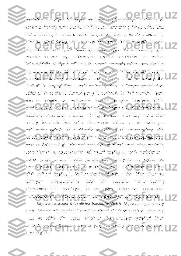 manbalardan   tuzilgan   bo’lmagan   ma’lumotlar   (IP-telefoniya,   qurilmalar   va
sensorlar,   ijtimoiy   tarmoqlar   va   veb-ilovalar).   Gartnerning   fikriga   ko’ra,   katta
ma’lumotlar   hajmi,   ishlab   chiqarish   darajasi,   xilma-xilligi   va   o’zgaruvchanligi
bilan farq qiladi. Keling, ushbu xususiyatlarni batafsil ko’rib chiqaylik. Tovush.
Big   Data   atamasining   o’zi   katta   hajm   bilan   bog’liq.   Ma’lumotlarning   hajmi
mumkin   bo’lgan   qayta   tiklanadigan   qiymatni   aniqlashda   eng   muhim
ko’rsatkichdir.   Kuniga   6   million   kishi   raqamli   ommaviy   axborot   vositalaridan
foydalanadi,   bu   esa   2,5   kvintillion   bayt   ma’lumot   ishlab   chiqarishi   taxmin
qilinmoqda.   Shuning   uchun   hajm   birinchi   e'tiborga   olinadigan   xususiyatdir.
Turli   xillik   -   keyingi   jihat.   U   ma’lumotlarning   bir   xil   bo’lmagan   manbalari   va
tabiatiga   ishora   qiladi,   ular   tuzilgan   yoki   tuzilmasiz   bo’lishi   mumkin.   Ilgari,
elektron   jadvallar   va   ma’lumotlar   bazalari   ko’pgina   ilovalarda   ko’rib
chiqiladigan yagona ma’lumot manbai bo’lgan. Bugungi kunda elektron pochta
xabarlari,   fotosuratlar,   videolar,   PDF-fayllar,   audio   shaklidagi   ma’lumotlar
tahliliy   dasturlarda   ham   ko’rib   chiqilmoqda.   Ushbu   turli   xil   tuzilmagan
ma’lumotlar   saqlash,   ishlab   chiqarish   va   tahlil   qilishda   muammolarga   olib
keladi:   kompaniyalarning   27%   to’g’ri   ma’lumotlar   bilan   ishlayotganiga   amin
emaslar.   Avlod   tezligi.   Talablarni   qondirish   uchun   ma’lumotlarning   qanchalik
tez   to’planishi   va   qayta   ishlanishi   salohiyatni   belgilaydi.   Tezlik   manbalardan   -
biznes   jarayonlaridan,   ilovalar   jurnallaridan,   ijtimoiy   tarmoq   saytlari   va
ommaviy   axborot   vositalaridan,   datchiklardan,   mobil   qurilmalardan   ma’lumot
olish   tezligini   belgilaydi.   Ma’lumotlar   oqimi   vaqt   o’tishi   bilan   ulkan   va
doimiydir.   O’zgaruvchanlik   ba’zi   bir   vaqtlarda   ma’lumotlarning
o’zgaruvchanligini   tavsiflaydi,   bu   esa   qayta   ishlash   va   boshqarishni
murakkablashtiradi. Masalan, ma’lumotlarning aksariyati tuzilmaga ega emas.
Mijozlarga   xizmat   ko’rsatishni   takomillashtirish:   Mijozlarning   an'anaviy
aloqa   tizimlari   mijozlarning   fikr-mulohazalarini   o’qish   va   baholash   uchun   Big
Data   va   tabiiy   tilni   qayta   ishlashdan   foydalanadigan   yangilari   bilan
almashtirilmoqda.   Xatarlarni   hisoblashyangi   mahsulot   yoki   xizmatni   chiqarish
bilan bog’liq.  