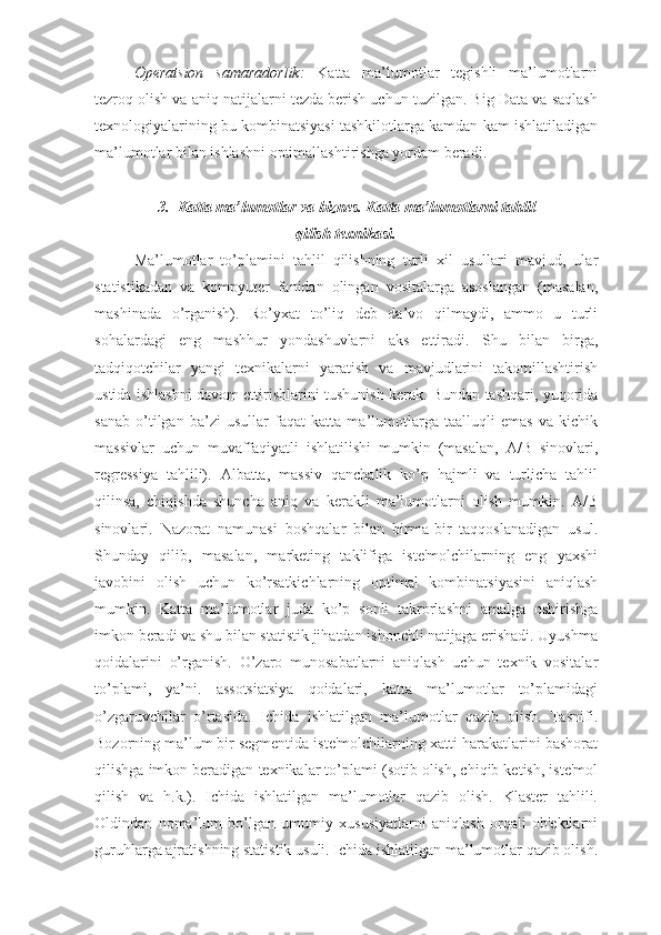 Operatsion   samaradorlik:   Katta   ma’lumotlar   tegishli   ma’lumotlarni
tezroq olish va aniq natijalarni tezda berish uchun tuzilgan. Big Data va saqlash
texnologiyalarining bu kombinatsiyasi tashkilotlarga kamdan kam ishlatiladigan
ma’lumotlar bilan ishlashni optimallashtirishga yordam beradi.
3.   Katta ma’lumotlar va biznes. Katta ma’lumotlarni tahlil 
qilish texnikasi.
Ma’lumotlar   to’plamini   tahlil   qilishning   turli   xil   usullari   mavjud,   ular
statistikadan   va   kompyuter   fanidan   olingan   vositalarga   asoslangan   (masalan,
mashinada   o’rganish).   Ro’yxat   to’liq   deb   da’vo   qilmaydi,   ammo   u   turli
sohalardagi   eng   mashhur   yondashuvlarni   aks   ettiradi.   Shu   bilan   birga,
tadqiqotchilar   yangi   texnikalarni   yaratish   va   mavjudlarini   takomillashtirish
ustida ishlashni davom ettirishlarini tushunish kerak. Bundan tashqari, yuqorida
sanab   o’tilgan   ba’zi   usullar   faqat   katta   ma’lumotlarga   taalluqli   emas   va   kichik
massivlar   uchun   muvaffaqiyatli   ishlatilishi   mumkin   (masalan,   A/B   sinovlari,
regressiya   tahlili).   Albatta,   massiv   qanchalik   ko’p   hajmli   va   turlicha   tahlil
qilinsa,   chiqishda   shuncha   aniq   va   kerakli   ma’lumotlarni   olish   mumkin.   A/B
sinovlari.   Nazorat   namunasi   boshqalar   bilan   birma-bir   taqqoslanadigan   usul.
Shunday   qilib,   masalan,   marketing   taklifiga   iste'molchilarning   eng   yaxshi
javobini   olish   uchun   ko’rsatkichlarning   optimal   kombinatsiyasini   aniqlash
mumkin.   Katta   ma’lumotlar   juda   ko’p   sonli   takrorlashni   amalga   oshirishga
imkon beradi va shu bilan statistik jihatdan ishonchli natijaga erishadi. Uyushma
qoidalarini   o’rganish.   O’zaro   munosabatlarni   aniqlash   uchun   texnik   vositalar
to’plami,   ya’ni.   assotsiatsiya   qoidalari,   katta   ma’lumotlar   to’plamidagi
o’zgaruvchilar   o’rtasida.   Ichida   ishlatilgan   ma’lumotlar   qazib   olish.   Tasnifi.
Bozorning ma’lum bir segmentida iste'molchilarning xatti-harakatlarini bashorat
qilishga imkon beradigan texnikalar to’plami (sotib olish, chiqib ketish, iste'mol
qilish   va   h.k.).   Ichida   ishlatilgan   ma’lumotlar   qazib   olish.   Klaster   tahlili.
Oldindan   noma’lum   bo’lgan   umumiy   xususiyatlarni   aniqlash   orqali   ob'ektlarni
guruhlarga ajratishning statistik usuli. Ichida ishlatilgan ma’lumotlar qazib olish. 