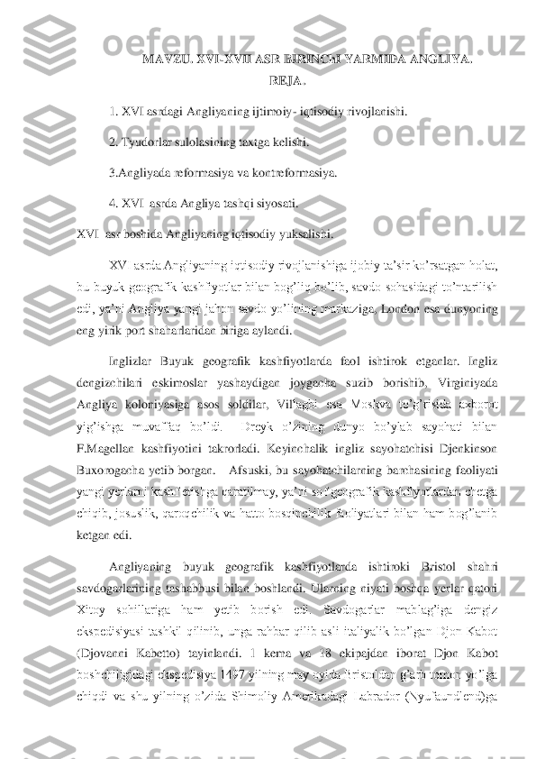 MAVZU. XVI	-XVII ASR BIRINChI YARMIDA ANGLIYA.	 	
REJA.	 	
 	1. XVI asrdagi Angliyaning ijtimoiy	- iqtisodiy rivojlanishi.	 	
 	2. Tyudorlar sulolasining taxtga kelishi.	 	
 	3.Angliyada reformasiya va kontreformasiya.	 	
 	4. XVI  asrda Angliya tashqi siyosati.	  	
XVI  asr bosh	ida Angliyaning iqtisodiy yuksalishi.	 	
  	XVI asrda Angliyaning iqtisodiy rivojlanishiga ijobiy ta’sir ko’rsatgan holat, 	
bu  buyuk  geografik  kashfiyotlar  bilan  bog’liq  bo’lib,  savdo  sohasidagi  to’ntarilish 
edi,  ya’ni  Angliya  yangi  jahon  savdo  yo’lining  markaz	iga,  London  esa  dunyoning 	
eng yirik port shaharlaridan biriga aylandi.	 	
Inglizlar  Buyuk  geografik  kashfiyotlarda  faol  ishtirok  etganlar.  Ingliz 	
dengizchilari  eskimoslar  yashaydigan  joygacha  suzib  borishib,  Virginiyada 
Angliya  koloniyasiga  asos  soldilar,  Vil	lagbi  esa  Moskva  to’g’risida  axborot 	
yig’ishga  muvaffaq  bo’ldi.    Dreyk  o’zining  dunyo  bo’ylab  sayohati  bilan 
F.Magellan  kashfiyotini  takrorladi.  Keyinchalik  ingliz  sayohatchisi  Djenkinson 
Buxorogacha  yetib  borgan.      Afsuski,  bu  sayohatchilarning  barchasini	ng  faoliyati 	
yangi yerlarni kashf etishga qaratilmay, ya’ni sof geografik kashfiyotlardan chetga 
chiqib,  josuslik,  qaroqchilik  va  hatto  bosqinchilik  faoliyatlari  bilan  ham  bog’lanib 
ketgan edi. 	 	
Angliyaning  buyuk  geografik  kashfiyotlarda  ishtiroki  Bristol 	shahri 	
savdogarlarining  tashabbusi  bilan  boshlandi.  Ularning  niyati  boshqa  yerlar  qatori 
Xitoy  sohillariga  ham  yetib  borish  edi.  Savdogarlar  mablag’iga  dengiz 
ekspedisiyasi  tashkil  qilinib,  unga  rahbar  qilib  asli  italiyalik  bo’lgan  Djon  Kabot 
(Djovanni  Kab	etto)  tayinlandi.  1  kema  va  18  ekipajdan  iborat  Djon  Kabot 	
boshchiligidagi ekspedisiya 1497 yilning may oyida Bristoldan g’arb tomon yo’lga 
chiqdi  va  shu  yilning  o’zida  Shimoliy  Amerikadagi  Labrador  (Nyufaundlend)ga  