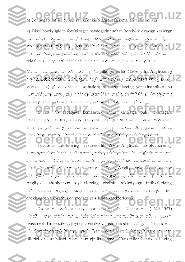 b) Qonunga xilof ish tutgan mulkdor kishilarga juda katta jarimalar solindi;	 	
v)  Qirol  homiyligidan  foydalangan  savdogarlar  uchun  homiylik  e	vaziga  xazinaga 	
pul  to’lash  zarurligi  to’g’risidagi  eski  qonunlar  qaytadan  tiklandi.  Qirol 
savdogarlardan  majburiy  tarzda  mablag’  qarz  berish  va  hadya  etishini  talab  qila 
boshladi.  Natijada,  yuqoridagi  barcha  «tadbir»lardan  so’ng  Genrix  VII  o’zidan  2 
mln.f	unt sterling boylik qoldirdi, bu o’sha davr uchun juda katta boylik edi.	 	
Ma’lumotlarga  ko’ra,  XVI  asrning  60	-yillariga  kelib  (1568  yili)  Angliyaning 	
boyligi  uch  marotaba  ko’paygan.  Boylikning  bunday  tez  ko’payishining  asosiy 
sabablari:  a)  g’ov  tutishning  o	qibatlari;  b)  dehqonlarning  yersizlantirilishi;  v) 	
dastlabki  jamg’arma  jarayonining  g’ayrat  bilan  amalga  oshirilishi;  g)  Angliyaning 
koloniyalarni talashdagi ishtirokining boshlanishi oqibatlari bo’ldi.	 	
 	Genrix  VII  faqatgina  kemasozlik  uchun  xarajatga  puln	i  ayamagan. 	
Bekonning  yozishicha,  u  «boylikni  yaxshi  ko’rgan  va  shuning  uchun  savdoning 
sinishiga  yo’l  qo’ymaslikka  uringan».  Uning  maqsadi  Angliyadan  boshqa 
davlatlarga savdo yo’llarini ochish va qirollik xazinasini yanada boyitish edi.	 	
 	Tyudorlar  sulolas	ining  hukumronlik  davri  Angliyada  absolyutizmning 	
kuchaygan  davri  hisoblanadi.  Ammo,  tarixiy  adabiyotlarda  bu  to’g’rida  munozara 
ancha  kuchli.  Ko’pgina  tarixchilar  Angliya  siyosati  Yevropa  davlatlaridan  farq 
qiladi,  bu  yerda  oldindan  demokratiya  bo’lgan,  A	ngliya  xalqi  hyech  qachon 	
absolyutizmni,  ya’ni  zo’rovonlikni  tan  olmagan  deydilar.  Ularning  fikricha, 
Angliyada  absolyutizm  styuartlarning  cheksiz  hokimiyatga  intilishlarining 
ko’rinishlarida  vujudga  kelgan.  Ular  tomonidan  tyudorlar  hokimiyati  esa 
cheklang	an va konstitusion monarxiya sifatida xarakterlanadi.	 	
 	Genrix  VII  vafotidan  keyin  taxtga  uning  o’g’li  Genrix  VIII  (1509	-1547) 	
o’tirdi.  Yangi  qirolni  tabiat  juda  ko’p  tomonlama  taqdirlagan  edi.  U  yaxshi 
musiqachi,  kompozitor,  ajoyib  chavandoz  va  usta  kurash	chi  bo’lgan.    Genrix  VIII  	
o’z  davrining  yetuk  bilimga  ega  bo’lgan    vakili  sifatida  lotin,  fransuz  va  ispan 
tillarini  chuqur  bilishi  bilan    ham  ajralib  turgan.    Tarixchilar  Genrix  VIII  ning  