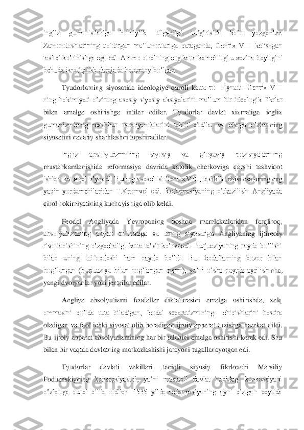 ingliz  gumanistlariga  homiylik  qilganligi  to’g’risida  ko’p  yozganl	ar. 	
Zamondoshlarining  qoldirgan  ma’lumotlariga  qaraganda,  Genrix  VIII  kelishgan 
tashqi ko’rinishga ega edi. Ammo qirolning eng katta kamchiligi u xazina boyligini 
behuda isrof qilish darajada hotamtoy bo’lgan.	 	
 	Tyudorlarning  siyosatida  ideologiya  quroli  ka	tta  rol  o’ynadi.  Genrix  VIII 	
ning  hokimiyati  o’zining  asosiy  siyosiy  aksiyalarini  ma’lum  bir  ideologik  fikrlar 
bilan  amalga  oshirishga  intilar  edilar.  Tyudorlar  davlat  xizmatiga  ingliz 
gumanizmining  mashhur  namoyandalarini  taklif  qildilar  va  ularga  o’zlari	ning 	
siyosatini nazariy sharhlashni topshiradilar.	 	
 	Ingliz  absolyutizmining  siyosiy  va  g’oyaviy  pozisiyalarining 	
mustahkamlanishida  reformasiya  davrida  katolik  cherkoviga  qarshi  tashviqot 
ishlari katta rol o’ynadi. Buning asoschisi Genrix VIII, tashkilotch	isi esa uning eng 	
yaqin  yordamchilaridan  T.Kromvel  edi.  Reformasiyaning  o’tkazilishi  Angliyada 
qirol hokimiyatining kuchayishiga olib keldi.	 	
 	Feodal  Angliyada  Yevropaning  boshqa  mamlakatlaridan  farqliroq, 	
absolyutizmning  paydo  bo’lishiga  va  uning  siyosatig	a  Angliyaning  ijtimoiy 	
rivojlanishining  o’zgachaligi  katta  ta’sir  ko’rsatadi.  Burjuaziyaning  paydo  bo’lishi 
bilan  uning  ittifoqdoshi  ham  paydo  bo’ldi.  Bu  feodallarning  bozor  bilan 
bog’langan  (burjuaziya  bilan  bog’langan  qismi),  ya’ni  o’sha  paytda  aytilishi	cha, 	
yangi dvoryanlar yoki jentrilar edilar.	 	
 	Angliya  absolyutizmi  feodallar  diktaturasini  amalga  oshirishda,  xalq 	
ommasini  qo’lda  tuta  biladigan,  feodal  separatizmining    chiqishlarini  bostira 
oladigan  va  faol  ichki  siyosat  olib  boradigan  ijroiy  apparat  tu	zishga  harakat  qildi. 	
Bu ijroiy apparat absolyutizmining har bir talabini amalga oshirishi kerak edi. Shu 
bilan bir vaqtda davlatning markazlashishi jarayoni tugallanayotgan edi.	 	
 	Tyudorlar  davlati  vakillari  taniqli  siyosiy  fikrlovchi  Marsiliy 	
Poduanskiyni	ng  konsepsiyasini,  ya’ni  mustaqil  davlat  haqidagi  konsepsiyani 	
o’zlariga  qurol  qilib  oldilar.  1535  yilda  reformasiyaning  ayni  qizigan  paytida  