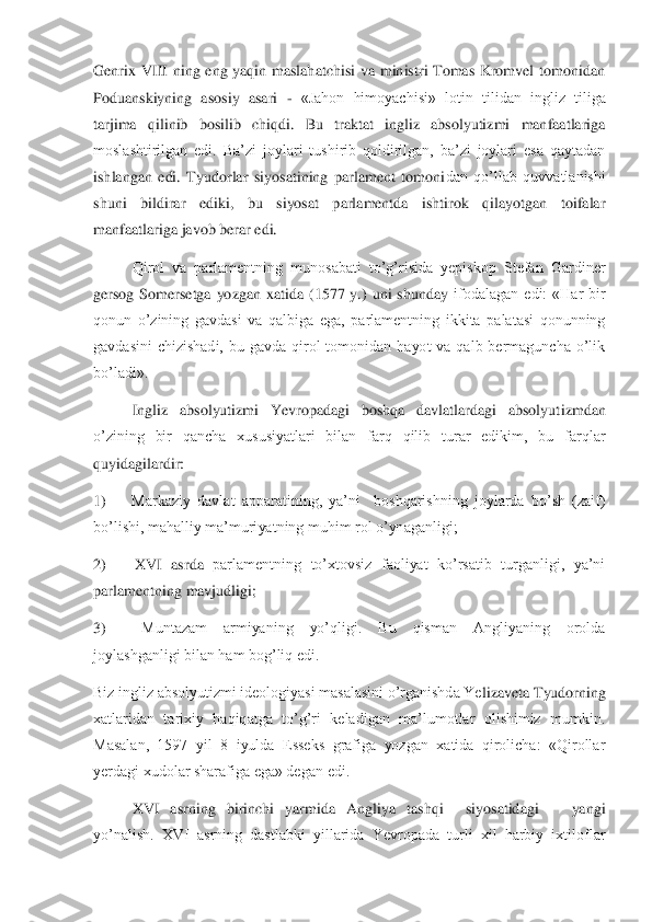 Genrix  VIII  ning  eng  yaqin  maslahatchisi  va  ministri  Tomas  Kromvel  tomonidan 
Poduanskiyning  asosiy  asari 	- «Jahon 	himoyachisi»  lotin  tilidan  ingliz  tiliga 	
tarjima  qilinib  bosilib  chiqdi.  Bu  traktat  ingliz  absolyutizmi  manfaatlariga 
moslashtirilgan  edi.  Ba’zi  joylari  tushirib  qoldirilgan,  ba’zi  joylari  esa  qaytadan 
ishlangan  edi.  Tyudorlar  siyosatining  parlament  tomoni	dan  qo’llab  quvvatlanishi 	
shuni  bildirar  ediki,  bu  siyosat  parlamentda  ishtirok  qilayotgan  toifalar 
manfaatlariga javob berar edi.	 	
 	Qirol  va  parlamentning  munosabati  to’g’risida  yepiskop  Stefan  Gardiner 	
gersog  Somersetga  yozgan  xatida  (1577  y.)  uni  shunday	 ifodalagan  edi:  «Har  bir 	
qonun  o’zining  gavdasi  va  qalbiga  ega,  parlamentning  ikkita  palatasi  qonunning 
gavdasini  chizishadi,  bu  gavda  qirol  tomonidan  hayot  va  qalb  bermaguncha  o’lik 
bo’ladi».	 	
 	Ingliz  absolyutizmi  Yevropadagi  boshqa  davlatlardagi  absolyut	izmdan 	
o’zining  bir  qancha  xususiyatlari  bilan  farq  qilib  turar  edikim,  bu  farqlar 
quyidagilardir:	 	
1)	     	 Markaziy  davlat  apparatining,  ya’ni    boshqarishning  joylarda  bo’sh  (zaif) 	
bo’lishi, mahalliy ma’muriyatning muhim rol o’ynaganligi;	 	
2)	     	 XVI  asrda	 parlamentning  to’xtovsiz  faoliyat  ko’rsatib  turganligi,  ya’ni 	
parlamentning mavjudligi;	 	
3)	     	 	Muntazam  armiyaning  yo’qligi.  Bu  qisman  Angliyaning  orolda 	
joylashganligi bilan ham bog’liq edi.	 	
Biz ingliz absolyutizmi ideologiyasi masalasini o’rganishda Ye	lizaveta Tyudorning 	
xatlaridan  tarixiy  haqiqatga  to’g’ri  keladigan  ma’lumotlar  olishimiz  mumkin. 
Masalan,  1597  yil  8  iyulda  Esseks  grafiga  yozgan  xatida  qirolicha:  «Qirollar 
yerdagi xudolar sharafiga ega» degan edi.	 	
XVI  asrning  birinchi  yarmida  Angliya  tas	hqi    siyosatidagi      yangi     	
yo’nalish.  XVI  asrning  dastlabki  yillarida  Yevropada  turli  xil  harbiy  ixtiloflar  