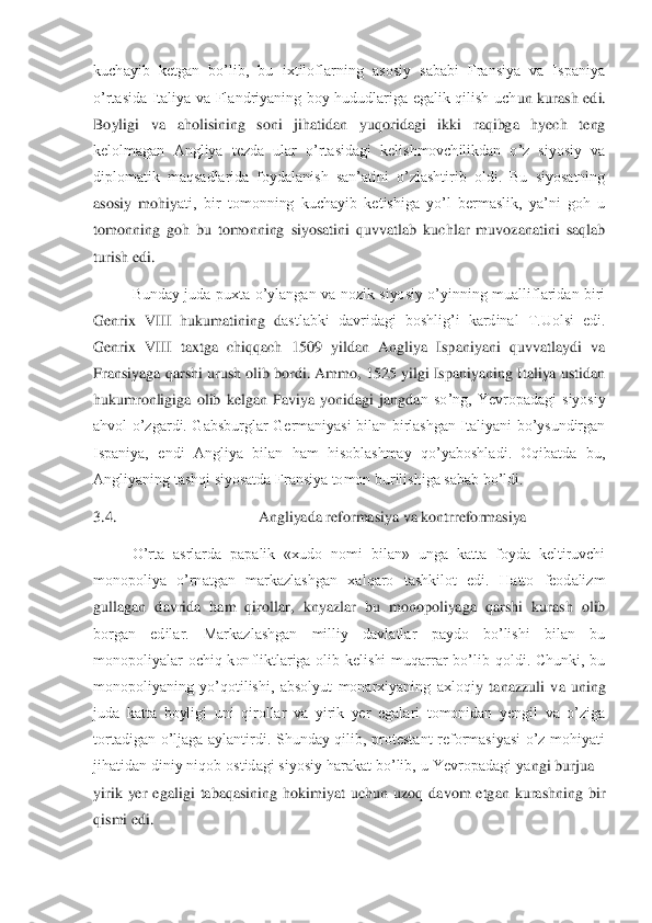 kuchayib  ketgan  bo’lib,  bu  ixtiloflarning  asosiy  sababi  Fransiya  va  Ispaniya 
o’rtasida  Italiya  va  Flandriyaning  boy  hududlariga  egalik  qilish  uch	un  kurash  edi. 	
Boyligi  va  aholisining  soni  jihatidan  yuqoridagi  ikki  raqibga  hyech  teng 
kelolmagan  Angliya  tezda  ular  o’rtasidagi  kelishmovchilikdan  o’z  siyosiy  va 
diplomatik  maqsadlarida  foydalanish  san’atini  o’zlashtirib  oldi.  Bu  siyosatning 
asosiy  mohiy	ati,  bir  tomonning  kuchayib  ketishiga  yo’l  bermaslik,  ya’ni  goh  u 	
tomonning  goh  bu  tomonning  siyosatini  quvvatlab  kuchlar  muvozanatini  saqlab 
turish edi.	 	
 	Bunday  juda  puxta  o’ylangan  va  nozik  siyosiy  o’yinning  mualliflaridan  biri 	
Genrix  VIII  hukumatining  d	astlabki  davridagi  boshlig’i  kardinal  T.Uolsi  edi. 	
Genrix  VIII  taxtga  chiqqach  1509  yildan  Angliya  Ispaniyani  quvvatlaydi  va 
Fransiyaga qarshi urush olib bordi. Ammo, 1525 yilgi Ispaniyaning Italiya ustidan 
hukumronligiga  olib  kelgan  Paviya  yonidagi  jangda	n  so’ng,  Yevropadagi  siyosiy 	
ahvol  o’zgardi.  Gabsburglar  Germaniyasi  bilan  birlashgan  Italiyani  bo’ysundirgan 
Ispaniya,  endi  Angliya  bilan  ham  hisoblashmay  qo’yaboshladi.  Oqibatda  bu, 
Angliyaning tashqi siyosatda Fransiya tomon burilishiga sabab bo’ldi.	 	
3.	4.	                                    	 Angliyada reformasiya va kontrreformasiya	 	
  	O’rta  asrlarda  papalik  «xudo  nomi  bilan»  unga  katta  foyda  keltiruvchi 	
monopoliya  o’rnatgan  markazlashgan  xalqaro  tashkilot  edi.  Hatto  feodalizm 
gullagan  davrida  ham  qirollar	,  knyazlar  bu  monopoliyaga  qarshi  kurash  olib 	
borgan  edilar.  Markazlashgan  milliy  davlatlar  paydo  bo’lishi  bilan  bu 
monopoliyalar  ochiq  konfliktlariga  olib  kelishi  muqarrar  bo’lib  qoldi.  Chunki,  bu 
monopoliyaning  yo’qotilishi,  absolyut  monarxiyaning  axloqi	y  tanazzuli  va  uning 	
juda  katta  boyligi  uni  qirollar  va  yirik  yer  egalari  tomonidan  yengil  va  o’ziga 
tortadigan  o’ljaga  aylantirdi.  Shunday  qilib,  protestant  reformasiyasi  o’z  mohiyati 
jihatidan diniy niqob ostidagi siyosiy harakat bo’lib, u Yevropadagi ya	ngi burjua 	– 	
yirik  yer  egaligi  tabaqasining  hokimiyat  uchun  uzoq  davom  etgan  kurashning  bir 
qismi edi.	  