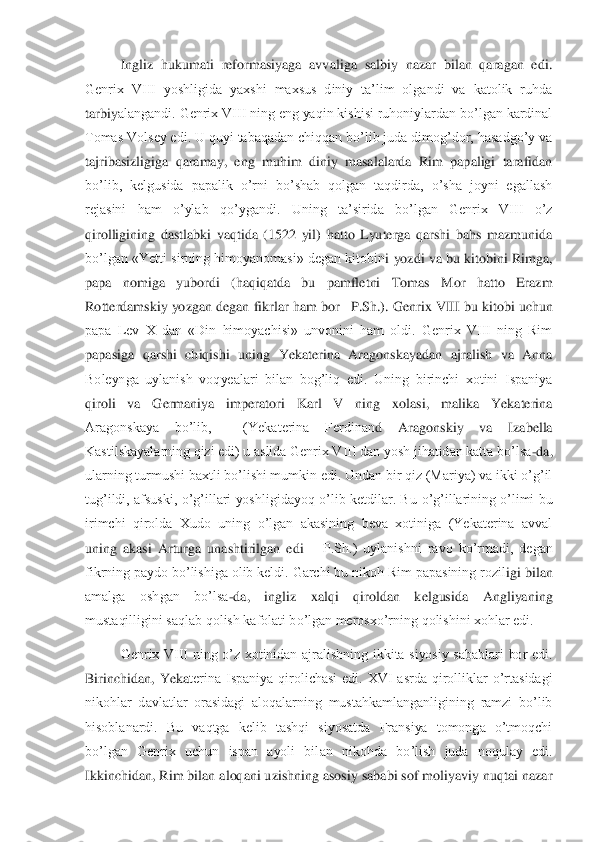  	Ingliz  hukumati  reformasiyaga  avvaliga  salbiy  nazar  bilan  qaragan  edi. 	
Genrix  VIII  yoshligida  yaxshi  maxsus  diniy  ta’lim  olgandi  va  katolik  ruhda 
tarbiy	alangandi. Genrix VIII ning eng yaqin kishisi ruhoniylardan bo’lgan kardinal 	
Tomas Volsey edi. U quyi tabaqadan chiqqan bo’lib juda dimog’dor, hasadgo’y va 
tajribasizligiga  qaramay,  eng  muhim  diniy  masalalarda  Rim  papaligi  tarafidan 
bo’lib,  kelgusida  papal	ik  o’rni  bo’shab  qolgan  taqdirda,  o’sha  joyni  egallash 	
rejasini  ham  o’ylab  qo’ygandi.  Uning  ta’sirida  bo’lgan  Genrix  VIII  o’z 
qirolligining  dastlabki  vaqtida  (1522  yil)  hatto  Lyuterga  qarshi  bahs  mazmunida 
bo’lgan «Yetti sirning himoyanomasi» degan kitobin	i yozdi va bu kitobini Rimga, 	
papa  nomiga  yubordi  (haqiqatda  bu  pamfletni  Tomas  Mor  hatto  Erazm 
Rotterdamskiy yozgan degan fikrlar ham bor	– P.Sh.). Genrix VIII bu kitobi uchun 	
papa  Lev  X  dan  «Din  himoyachisi»  unvonini  ham  oldi.  Genrix  VIII  ning  Rim 
papasig	a  qarshi  chiqishi  uning  Yekaterina  Aragonskayadan  ajralish  va  Anna 	
Boleynga  uylanish  voqyealari  bilan  bog’liq  edi.  Uning  birinchi  xotini  Ispaniya 
qiroli  va  Germaniya  imperatori  Karl  V  ning  xolasi,  malika  Yekaterina 
Aragonskaya  bo’lib,    (Yekaterina  Ferdinan	d  Aragonskiy  va  Izabella 	
Kastilskayalarning qizi edi) u aslida Genrix VIII dan yosh jihatidan katta bo’lsa	-da, 	
ularning turmushi baxtli bo’lishi mumkin edi. Undan bir qiz (Mariya) va ikki o’g’il 
tug’ildi, afsuski,  o’g’illari  yoshligidayoq  o’lib ketdilar.  B	u o’g’illarining  o’limi  bu 	
irimchi  qirolda  Xudo  uning  o’lgan  akasining  beva  xotiniga  (Yekaterina  avval 
uning  akasi  Arturga  unashtirilgan  edi 	– P.Sh.)  uylanishni  ravo  ko’rmadi,  degan 	
fikrning paydo bo’lishiga olib keldi. Garchi bu nikoh Rim papasining rozil	igi bilan 	
amalga  oshgan  bo’lsa	-da,  ingliz  xalqi  qiroldan  kelgusida  Angliyaning 	
mustaqilligini saqlab qolish kafolati bo’lgan merosxo’rning qolishini xohlar edi.	 	
Genrix  VIII  ning  o’z  xotinidan  ajralishning  ikkita  siyosiy  sabablari  bor  edi. 	
Birinchidan,  Yeka	terina  Ispaniya  qirolichasi  edi.  XVI  asrda  qirolliklar  o’rtasidagi 	
nikohlar  davlatlar  orasidagi  aloqalarning  mustahkamlanganligining  ramzi  bo’lib 
hisoblanardi.  Bu  vaqtga  kelib  tashqi  siyosatda  Fransiya  tomonga  o’tmoqchi 
bo’lgan  Genrix  uchun  ispan  ayoli  bil	an  nikohda  bo’lish  juda  noqulay  edi. 	
Ikkinchidan, Rim bilan aloqani uzishning asosiy sababi sof moliyaviy nuqtai nazar  