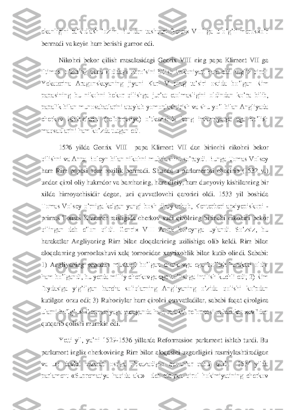 ekanligini  ta’kidlash  lozim.  Bundan  tashqari  Genrix  VIII  ga  u  o’g’il  merosxo’r 
bermadi va keyin ham berishi gumon edi.	 	
 	Nikohni  bekor  qil	ish  masalasidagi  Genrix  VIII  ning  papa  Kliment  VII  ga 	
iltimosi  o’zining  papa  oldidagi  obro’sini  bilish  imkoniyati  ham  edi.  Ingliz  qiroli 
Yekaterina  Aragonskayaning  jiyani  Karl  V  ning  ta’siri  ostida  bo’lgan  Rim 
papasining  bu  nikohni  bekor  qilishga  jur’at  et	olmasligini  oldindan  ko’ra  bilib, 	
papalik bilan munosabatlarini ataylab yomonlashtirish va shu yo’l bilan Angliyada 
cherkov  islohotlarini  (reformasiya)  o’tkazishda  keng  imkoniyatga  ega  bo’lish 
maqsadlarini ham ko’zda tutgan edi. 	 	
1526  yilda  Genrix  VIII    pa	pa  Kliment  VII  dan  birinchi  nikohni  bekor 	
qilishni va Anna Boleyn bilan nikohni muhrlashini so’raydi. Bunga Tomas Volsey 
ham  Rim  papasi  ham  rozilik  bermadi.  Shunda  u  parlamentni  chaqirib  (1532  y.) 
undan qirol oliy hukmdor va barchaning, ham diniy, ham duny	oviy kishilarning bir 	
xilda  himoyachisidir  degan,  uni  quvvatlovchi  qarorini  oldi.  1533  yil  boshida 
Tomas  Volsey  o’rniga  kelgan  yangi  bosh  diniy  arbob,  Kenterberi  arxiyepiskopi 	-  	
primas  Tomas  Kranmer  raisligida  cherkov  sudi  qirolning  birinchi  nikohini  beko	r 	
qilingan  deb  e’lon  qildi.  Genrix  VIII  Anna  Boleynga  uylandi.  So’zsiz,  bu 
harakatlar  Angliyaning  Rim  bilan  aloqalarining  uzilishiga  olib  keldi.  Rim  bilan 
aloqalarning  yomonlashuvi xalq  tomonidan  xayrixohlik bilan  kutib olindi.  Sababi: 
1)  Angliyaning  papad	an  mustaqil  bo’lgan  cherkovga  ega  bo’lish  harakati  oldin 	
ham bo’lgandi, bu yerda milliy cherkovga ega bo’lishga intilish kuchli edi; 2) Rim 
foydasiga  yig’ilgan  barcha  soliqlarning  Angliyaning  o’zida  qolishi  ko’pdan 
kutilgan  orzu  edi;  3)  Ruhoniylar  ham  qiro	lni  quvvatladilar,  sababi  faqat  qirolgina 	
ularni bo’lg’usi Germaniyaga qaraganda ham radikal reformasion harakat xavfidan 
qutqarib qolishi mumkin edi.	 	
Yetti  yil,  ya’ni  1529	-1536  yillarda  Reformasion  parlament  ishlab  turdi.  Bu 	
parlament  ingliz cherkovining 	Rim  bilan  aloqasini uzganligini  rasmiylashtiradigan 	
va  uni  davlat  nazorati  ostiga  o’tkazadigan  qonunlar  qabul  qildi.    1534  yilda 
parlament  «Suprematiya  haqida  akt»    deb  atalgan  qirol  hokimiyatining  cherkov  