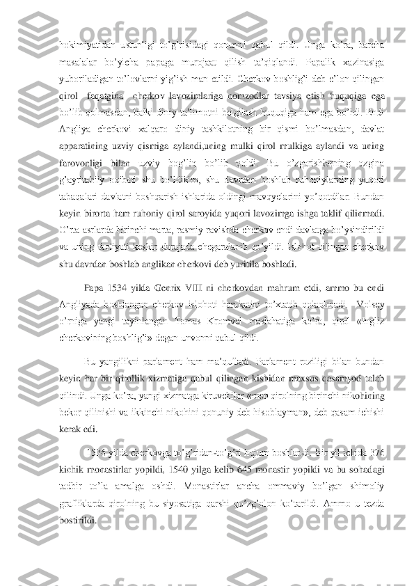 hokimiyatidan  ustunligi  to’g’risidagi  qonunni  qabu	l  qildi.  Unga  ko’ra,  barcha 	
masalalar  bo’yicha  papaga  murojaat  qilish  ta’qiqlandi.  Papalik  xazinasiga 
yuboriladigan  to’lovlarni  yig’ish  man  etildi.  Cherkov  boshlig’i  deb  e’lon  qilingan 
qirol    faqatgina    cherkov  lavozimlariga  nomzodlar  tavsiya  etish  huquqig	a  ega 	
bo’lib  qolmasdan,  balki  diniy  ta’limotni  belgilash  huquqiga  ham  ega  bo’ldi.  Endi 
Angliya  cherkovi  xalqaro  diniy  tashkilotning  bir  qismi  bo’lmasdan,  davlat 
apparatining  uzviy  qismiga  aylandi,uning  mulki  qirol  mulkiga  aylandi  va  uning 
farovonligi  bilan	 	uzviy  bog’liq  bo’lib  qoldi.  Bu  o’zgarishlarning  ozgina 	
g’ayritabiiy  oqibati  shu  bo’ldikim,  shu  davrdan  boshlab  ruhoniylarning  yuqori 
tabaqalari  davlatni  boshqarish  ishlarida  oldingi  mavqyelarini  yo’qotdilar.  Bundan 
keyin  birorta  ham  ruhoniy  qirol  saroyida	 yuqori  lavozimga  ishga  taklif  qilinmadi. 	
O’rta asrlarda birinchi marta, rasmiy ravishda cherkov endi davlatga bo’ysindirildi 
va  uning  faoliyati  keskin  darajada  chegaralanib  qo’yildi.  Islohot  qilingan  cherkov 
shu davrdan boshlab anglikan cherkovi deb yurit	ila boshladi.	 	
Papa  1534  yilda  Genrix  VIII  ni  cherkovdan  mahrum  etdi,  ammo  bu  endi 	
Angliyada  boshlangan  cherkov  islohoti  harakatini  to’xtatib  qolaolmadi.    Volsey 
o’rniga  yangi  tayinlangan  Tomas  Kromvel  maslahatiga  ko’ra,  qirol  «Ingliz 
cherkovining boshlig’i	» degan unvonni qabul qildi.	 	
 	Bu  yangilikni  parlament  ham  ma’qulladi.  Parlament  roziligi  bilan  bundan 	
keyin  har  bir  qirollik  xizmatiga  qabul  qilingan  kishidan  maxsus  qasamyod  talab 
qilindi. Unga ko’ra, yangi xizmatga kiruvchilar «men qirolning birinchi nik	ohining 	
bekor qilinishi va ikkinchi nikohini qonuniy deb hisoblayman»,  deb qasam ichishi 
kerak edi. 	 	
 	 1536 yilda cherkovga to’g’ridan	-to’g’ri hujum boshlandi. Bir yil ichida 376 	
kichik  monastirlar  yopildi,  1540  yilga  kelib  645  monastir  yopildi  va  bu  sohad	agi 	
tadbir  to’la  amalga  oshdi.  Monastirlar  ancha  ommaviy  bo’lgan  shimoliy 
grafliklarda  qirolning  bu  siyosatiga  qarshi  qo’zg’olon  ko’tarildi.  Ammo  u  tezda 
bostirildi.	  