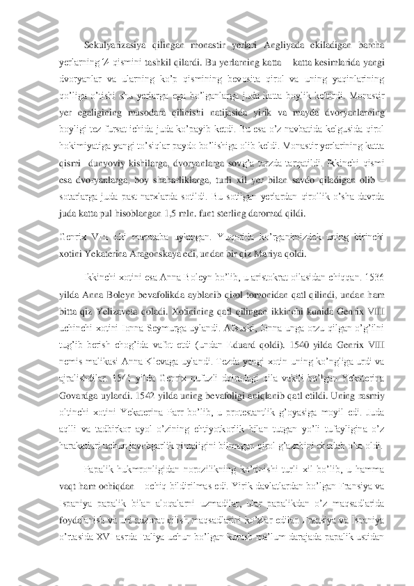 Sekulyarizasiya  qilingan  monastir  yerlari  Angliyada  ekiladigan  barcha 	
yerlarning  ¼  qismini	 tashkil  qilardi.  Bu  yerlarning  katta 	– katta  kesimlarida  yangi 	
dvoryanlar  va  ularning  ko’p  qismining  bevosita  qirol  va  uning  yaqinlarining 
qo’liga  o’tishi  shu  yerlarga  ega  bo’lganlarga  juda  katta  boylik  keltirdi.  Monastir 
yer  egaligining  musodara  qilinish	i  natijasida  yirik  va  mayda  dvoryanlarning 	
boyligi  tez  fursat  ichida  juda  ko’payib  ketdi.  Bu  esa  o’z  navbatida  kelgusida  qirol 
hokimiyatiga yangi to’siqlar paydo bo’lishiga olib keldi. Monastir yerlarining katta 
qismi    dunyoviy  kishilarga,  dvoryanlarga  sov	g’a  tarzda  tarqatildi.  Ikkinchi  qismi 	
esa  dvoryanlarga,  boy  shaharliklarga,  turli  xil  yer  bilan  savdo  qiladigan  olib 	– 	
sotarlarga  juda  past  narxlarda  sotildi.  Bu  sotilgan  yerlardan  qirollik  o’sha  davrda 
juda katta pul hisoblangan 1,5 mln. funt sterling dar	omad qildi.	 	
Genrix  VIII  olti  marotaba  uylangan.  Yuqorida  ko’rganimizdek  uning  birinchi 
xotini Yekaterina Aragonskaya edi, undan bir qiz Mariya qoldi. 	 	
Ikkinchi xotini esa Anna Boleyn bo’lib, u aristokrat oilasidan chiqqan. 1536 	
yilda  Anna  Boleyn  bevafolikd	a  ayblanib  qirol  tomonidan  qatl  qilindi,  undan  ham 	
bitta  qiz  Yelizaveta  qoladi.  Xotinining  qatl  qilingan  ikkinchi  kunida  Genrix  VIII 
uchinchi  xotini  Ionna  Seymurga  uylandi.  Afsuski,  Ionna  unga  orzu  qilgan  o’g’ilni 
tug’ib  berish  chog’ida  vafot  etdi  (undan  E	duard  qoldi).  1540  yilda  Genrix  VIII 	
nemis  malikasi  Anna  Klevaga  uylandi.  Tezda  yangi  xotin  uning  ko’ngliga  urdi  va 
ajralishdilar.  1541  yilda  Genrix  nufuzli  doiradagi  oila  vakili  bo’lgan  Yekaterina 
Govardga  uylandi.  1542  yilda  uning  bevafoligi  aniqlanib  qa	tl  etildi.  Uning  rasmiy 	
oltinchi  xotini  Yekaterina  Parr  bo’lib,  u  protestantlik  g’oyasiga  moyil  edi.  Juda 
aqlli  va  tadbirkor  ayol  o’zining  ehtiyotkorlik  bilan  tutgan  yo’li  tufayligina  o’z 
harakatlari uchun javobgarlik nimaligini bilmagan qirol g’azabini ch	etlab o’ta oldi.	 	
Papalik  hukmronligidan  norozilikning  ko’rinishi  turli  xil  bo’lib,  u  hamma 	
vaqt ham ochiqdan 	– ochiq bildirilmas edi. Yirik davlatlardan bo’lgan Fransiya va 	
Ispaniya  papalik  bilan  aloqalarni  uzmadilar,  ular  papalikdan  o’z  maqsadlarida 
foyda	lanish va uni nazorat qilish  maqsadlarini ko’zlar  edilar.  Fransiya  va Ispaniya 	
o’rtasida XVI asrda Italiya uchun bo’lgan kurash ma’lum darajada papalik ustidan  